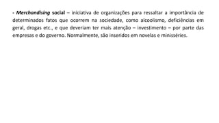 - Merchandising social – iniciativa de organizações para ressaltar a importância de
determinados fatos que ocorrem na sociedade, como alcoolismo, deficiências em
geral, drogas etc., e que deveriam ter mais atenção – investimento – por parte das
empresas e do governo. Normalmente, são inseridos em novelas e minisséries.
 