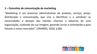 1 – Conceitos de comunicação de marketing
“Marketing é um processo administrativo de produto, serviço, preço,
distribuição e comunicação, que visa a identificar e a satisfazer as
necessidades e desejos dos clientes internos e externos de uma
organização, cuidando da sua imagem, gerando lucros e orientando-a para
futuros e novos mercados”. (TAVARES, 2010, p.80)
 