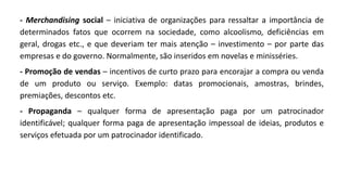 - Merchandising social – iniciativa de organizações para ressaltar a importância de
determinados fatos que ocorrem na sociedade, como alcoolismo, deficiências em
geral, drogas etc., e que deveriam ter mais atenção – investimento – por parte das
empresas e do governo. Normalmente, são inseridos em novelas e minisséries.
- Promoção de vendas – incentivos de curto prazo para encorajar a compra ou venda
de um produto ou serviço. Exemplo: datas promocionais, amostras, brindes,
premiações, descontos etc.
- Propaganda – qualquer forma de apresentação paga por um patrocinador
identificável; qualquer forma paga de apresentação impessoal de ideias, produtos e
serviços efetuada por um patrocinador identificado.
 