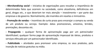 - Merchandising social – iniciativa de organizações para ressaltar a importância de
determinados fatos que ocorrem na sociedade, como alcoolismo, deficiências em
geral, drogas etc., e que deveriam ter mais atenção – investimento – por parte das
empresas e do governo. Normalmente, são inseridos em novelas e minisséries.
- Promoção de vendas – incentivos de curto prazo para encorajar a compra ou venda
de um produto ou serviço. Exemplo: datas promocionais, amostras, brindes,
premiações, descontos etc.
- Propaganda – qualquer forma de apresentação paga por um patrocinador
identificável; qualquer forma paga de apresentação impessoal de ideias, produtos e
serviços efetuada por um patrocinador identificado.
- Publicidade – atividades para promover uma empresa, os seus produtos, pela
inserção de notícias gratuitas na mídia.
 