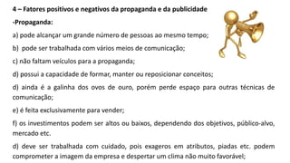 4 – Fatores positivos e negativos da propaganda e da publicidade
-Propaganda:
a) pode alcançar um grande número de pessoas ao mesmo tempo;
b) pode ser trabalhada com vários meios de comunicação;
c) não faltam veículos para a propaganda;
d) possui a capacidade de formar, manter ou reposicionar conceitos;
d) ainda é a galinha dos ovos de ouro, porém perde espaço para outras técnicas de
comunicação;
e) é feita exclusivamente para vender;
f) os investimentos podem ser altos ou baixos, dependendo dos objetivos, público-alvo,
mercado etc.
d) deve ser trabalhada com cuidado, pois exageros em atributos, piadas etc. podem
comprometer a imagem da empresa e despertar um clima não muito favorável;
 