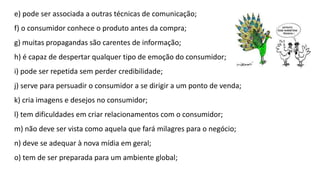 e) pode ser associada a outras técnicas de comunicação;
f) o consumidor conhece o produto antes da compra;
g) muitas propagandas são carentes de informação;
h) é capaz de despertar qualquer tipo de emoção do consumidor;
i) pode ser repetida sem perder credibilidade;
j) serve para persuadir o consumidor a se dirigir a um ponto de venda;
k) cria imagens e desejos no consumidor;
l) tem dificuldades em criar relacionamentos com o consumidor;
m) não deve ser vista como aquela que fará milagres para o negócio;
n) deve se adequar à nova mídia em geral;
o) tem de ser preparada para um ambiente global;
 