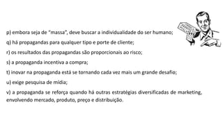 p) embora seja de “massa”, deve buscar a individualidade do ser humano;
q) há propagandas para qualquer tipo e porte de cliente;
r) os resultados das propagandas são proporcionais ao risco;
s) a propaganda incentiva a compra;
t) inovar na propaganda está se tornando cada vez mais um grande desafio;
u) exige pesquisa de mídia;
v) a propaganda se reforça quando há outras estratégias diversificadas de marketing,
envolvendo mercado, produto, preço e distribuição.
 