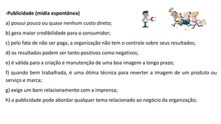 -Publicidade (mídia espontânea)
a) possui pouco ou quase nenhum custo direto;
b) gera maior credibilidade para o consumidor;
c) pelo fato de não ser paga, a organização não tem o controle sobre seus resultados;
d) os resultados podem ser tanto positivos como negativos;
e) é válida para a criação e manutenção de uma boa imagem a longo prazo;
f) quando bem trabalhada, é uma ótima técnica para reverter a imagem de um produto ou
serviço e marca;
g) exige um bom relacionamento com a imprensa;
h) a publicidade pode abordar qualquer tema relacionado ao negócio da organização;
 