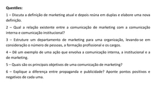 Questões:
1 – Discuta a definição de marketing atual e depois reúna em duplas e elabore uma nova
definição.
2 – Qual a relação existente entre a comunicação de marketing com a comunicação
interna e comunicação institucional?
3 – Estruture um departamento de marketing para uma organização, levando-se em
consideração o número de pessoas, a formação profissional e os cargos.
4 – Dê um exemplo de uma ação que envolva a comunicação interna, a institucional e a
de marketing.
5 – Quais são os principais objetivos de uma comunicação de marketing?
6 – Explique a diferença entre propaganda e publicidade? Aponte pontos positivos e
negativos de cada uma.
 