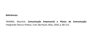 Referências:
TAVARES, Maurício. Comunicação Empresarial e Planos de Comunicação:
Integrando Teoria e Prática. 3 ed. São Paulo: Atlas, 2010, p. 80-113.
 