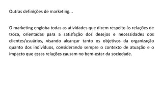 Outras definições de marketing...
O marketing engloba todas as atividades que dizem respeito às relações de
troca, orientadas para a satisfação dos desejos e necessidades dos
clientes/usuários, visando alcançar tanto os objetivos da organização
quanto dos indivíduos, considerando sempre o contexto de atuação e o
impacto que essas relações causam no bem-estar da sociedade.
 