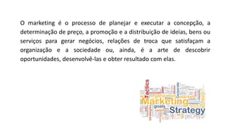 O marketing é o processo de planejar e executar a concepção, a
determinação de preço, a promoção e a distribuição de ideias, bens ou
serviços para gerar negócios, relações de troca que satisfaçam a
organização e a sociedade ou, ainda, é a arte de descobrir
oportunidades, desenvolvê-las e obter resultado com elas.
 