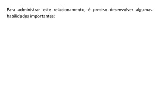Para administrar este relacionamento, é preciso desenvolver algumas
habilidades importantes:
 