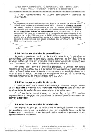 ALEXAN
D
R
E
R
AM
O
S
D
E
AZEVED
03752649577
ALEXAN
D
R
E
R
AM
O
S
D
E
AZEVED
03752649577
ALEXAN
D
R
E
R
AM
O
S
D
E
AZEVED
03752649577
ALEXAN
D
R
E
R
AM
O
S
D
E
AZEVED
03752649577
A L E X A N D R E R A M O S D E A Z E V E D 0 3 7 5 2 6 4 9 5 7 7
O conteúdo deste curso é de uso exclusivo de ALEXANDRE RAMOS DE AZEVED03752649577, vedada, por quaisquer meios e a qualquer título, a
sua reprodução, cópia, divulgação e distribuição, sujeitando-se os infratores à responsabilização civil e criminal.
CURSO COMPLETO DE DIREITO ADMINISTRATIVO – 100% CESPE!
PROF. FABIANO PEREIRA – PONTO DOS CONCURSOS
----------------------------------------------------------------------------------------------------------------------------------------------------------------------------------------------------
Prof. Fabiano Pereira www.pontodosconcursos.com.br 10
II - por inadimplemento do usuário, considerado o interesse da
coletividade.
5.2. Princípio ou requisito da generalidade
Segundo o professor José dos Santos Carvalho Filho, “o princípio da
generalidade apresenta-se com dupla faceta. Significa, de um lado, que os
serviços públicos devem ser prestados com a maior amplitude possível, vale
dizer, deve beneficiar o maior número possível de indivíduos”.
Por outro lado, afirma o eminente professor, “é preciso dar relevo
também ao outro sentido, que é o de serem eles prestados sem discriminação
entre os beneficiários, quando tenham estes as mesmas condições técnicas e
jurídicas para a fruição. Cuida-se da aplicação do princípio da isonomia ou,
mais especificamente, da impessoalidade (art. 37, CF)”.
5.3. Princípio ou requisito da eficiência
O princípio da eficiência impõe à Administração Pública a obrigatoriedade
de se atualizar e valer-se das inovações tecnológicas para garantir um
serviço público de qualidade, sem desperdícios, e de baixo custo.
O próprio texto constitucional, no inciso IV, artigo 175, declara
expressamente a obrigação dos prestadores de serviços públicos manterem um
serviço adequado.
5.4. Princípio ou requisito da modicidade
Em respeito ao princípio da modicidade, os serviços públicos não devem
ser prestados com lucros ou prejuízos, mas sim mediante taxas ou tarifas
justas, que proporcionem a remuneração pelos serviços e garantam o seu
aperfeiçoamento e expansão.
No julgamento do Recurso Especial nº 793.422/RS, de relatoria da Ministra Eliana
Calmon, cujo acórdão foi publicado no DJE em 17/08/2006, o Superior Tribunal
de Justiça ratificou o entendimento de que “os serviços públicos essenciais,
remunerados por tarifa, porque prestados por concessionárias do serviço, podem
sofrer interrupção quando há inadimplência, como previsto no art. 6º, § 3º, II,
da Lei 8.987/95. Exige-se, entretanto, que a interrupção seja antecedida por aviso,
existindo na Lei 9.427/97, que criou a ANEEL, idêntica previsão. continuidade do
serviço, sem o efetivo pagamento, quebra o princípio da igualdade das partes e
ocasiona o enriquecimento sem causa, repudiado pelo Direito (arts. 42 e 71 do
CDC, em interpretação conjunta).”
 