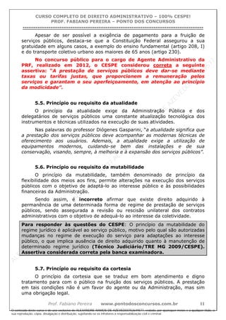 ALEXAN
D
R
E
R
AM
O
S
D
E
AZEVED
03752649577
ALEXAN
D
R
E
R
AM
O
S
D
E
AZEVED
03752649577
ALEXAN
D
R
E
R
AM
O
S
D
E
AZEVED
03752649577
ALEXAN
D
R
E
R
AM
O
S
D
E
AZEVED
03752649577
A L E X A N D R E R A M O S D E A Z E V E D 0 3 7 5 2 6 4 9 5 7 7
O conteúdo deste curso é de uso exclusivo de ALEXANDRE RAMOS DE AZEVED03752649577, vedada, por quaisquer meios e a qualquer título, a
sua reprodução, cópia, divulgação e distribuição, sujeitando-se os infratores à responsabilização civil e criminal.
CURSO COMPLETO DE DIREITO ADMINISTRATIVO – 100% CESPE!
PROF. FABIANO PEREIRA – PONTO DOS CONCURSOS
----------------------------------------------------------------------------------------------------------------------------------------------------------------------------------------------------
Prof. Fabiano Pereira www.pontodosconcursos.com.br 11
Apesar de ser possível a exigência de pagamento para a fruição de
serviços públicos, destaca-se que a Constituição Federal assegurou a sua
gratuidade em alguns casos, a exemplo do ensino fundamental (artigo 208, I)
e do transporte coletivo urbano aos maiores de 65 anos (artigo 230).
No concurso público para o cargo de Agente Administrativo da
PRF, realizado em 2012, o CESPE considerou correta a seguinte
assertiva: “A prestação de serviços públicos deve dar-se mediante
taxas ou tarifas justas, que proporcionem a remuneração pelos
serviços e garantam o seu aperfeiçoamento, em atenção ao princípio
da modicidade”.
5.5. Princípio ou requisito da atualidade
O princípio da atualidade exige da Administração Pública e dos
delegatários de serviços públicos uma constante atualização tecnológica dos
instrumentos e técnicas utilizados na execução de suas atividades.
Nas palavras do professor Diógenes Gasparini, “a atualidade significa que
a prestação dos serviços públicos deve acompanhar as modernas técnicas de
oferecimento aos usuários. Ademais, a atualidade exige a utilização de
equipamentos modernos, cuidando-se bem das instalações e de sua
conservação, visando, sempre, à melhoria e à expansão dos serviços públicos”.
5.6. Princípio ou requisito da mutabilidade
O princípio da mutabilidade, também denominado de princípio da
flexibilidade dos meios aos fins, permite alterações na execução dos serviços
públicos com o objetivo de adaptá-lo ao interesse público e às possibilidades
financeiras da Administração.
Sendo assim, é incorreto afirmar que existe direito adquirido à
permanência de uma determinada forma de regime de prestação de serviços
públicos, sendo assegurada a revisão ou rescisão unilateral dos contratos
administrativos com o objetivo de adequá-lo ao interesse da coletividade.
Para responder às questões do CESPE: O princípio da mutabilidade do
regime jurídico é aplicável ao serviço público, motivo pelo qual são autorizadas
mudanças no regime de execução do serviço para adaptações ao interesse
público, o que implica ausência de direito adquirido quanto à manutenção de
determinado regime jurídico (Técnico Judiciário/TRE MG 2009/CESPE).
Assertiva considerada correta pela banca examinadora.
5.7. Princípio ou requisito da cortesia
O princípio da cortesia que se traduz em bom atendimento e digno
tratamento para com o público na fruição dos serviços públicos. A prestação
em tais condições não é um favor do agente ou da Administração, mas sim
uma obrigação legal.
 