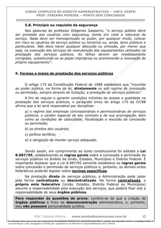 ALEXAN
D
R
E
R
AM
O
S
D
E
AZEVED
03752649577
ALEXAN
D
R
E
R
AM
O
S
D
E
AZEVED
03752649577
ALEXAN
D
R
E
R
AM
O
S
D
E
AZEVED
03752649577
ALEXAN
D
R
E
R
AM
O
S
D
E
AZEVED
03752649577
A L E X A N D R E R A M O S D E A Z E V E D 0 3 7 5 2 6 4 9 5 7 7
O conteúdo deste curso é de uso exclusivo de ALEXANDRE RAMOS DE AZEVED03752649577, vedada, por quaisquer meios e a qualquer título, a
sua reprodução, cópia, divulgação e distribuição, sujeitando-se os infratores à responsabilização civil e criminal.
CURSO COMPLETO DE DIREITO ADMINISTRATIVO – 100% CESPE!
PROF. FABIANO PEREIRA – PONTO DOS CONCURSOS
----------------------------------------------------------------------------------------------------------------------------------------------------------------------------------------------------
Prof. Fabiano Pereira www.pontodosconcursos.com.br 12
5.8. Princípio ou requisito da segurança
Nas palavras do professor Diógenes Gasparini, “o serviço público deve
ser prestado aos usuários com segurança, tendo em vista a natureza do
serviço. Nada deve ser menosprezado se puder, por qualquer modo, colocar
em risco os usuários do serviço público ou terceiros ou, ainda, bens públicos e
particulares. Não deve haver qualquer descuido ou omissão, por menor que
seja, na execução dos serviços de manutenção dos equipamentos utilizados na
prestação dos serviços públicos. As falhas devem ser imediatamente
corrigidas, substituindo-se as peças impróprias ou promovendo a renovação do
próprio equipamento”.
6. Formas e meios de prestação dos serviços públicos
O artigo 175 da Constituição Federal de 1988 estabelece que “incumbe
ao poder público, na forma da lei, diretamente ou sob regime de concessão
ou permissão, sempre através de licitação, a prestação de serviços públicos”.
A fim de regular e garantir condições mínimas de acesso e qualidade na
prestação dos serviços públicos, o parágrafo único do artigo 175 da CF/88
afirma que a lei será responsável por disciplinar:
a) o regime das empresas concessionárias e permissionárias de serviços
públicos, o caráter especial de seu contrato e de sua prorrogação, bem
como as condições de caducidade, fiscalização e rescisão da concessão
ou permissão;
b) os direitos dos usuários;
c) política tarifária;
d) a obrigação de manter serviço adequado.
Sendo assim, em cumprimento ao texto constitucional foi editada a Lei
8.987/95, estabelecendo as regras gerais sobre a concessão e permissão de
serviços públicos no âmbito da União, Estados, Municípios e Distrito Federal. É
importante destacar que a Lei 8.987/95 somente estabelece as regras gerais
sobre concessão e permissão de serviços públicos e, portanto, os demais entes
federativos poderão legislar sobre normas específicas.
Na prestação direta de serviços públicos, a Administração pode optar
pela forma centralizada ou descentralizada. Na forma centralizada, o
próprio ente federativo (União, Estados, Distrito Federal ou Municípios)
assume a responsabilidade pela execução dos serviços, que poderá ficar sob a
responsabilidade de seus órgãos públicos.
Para responder às questões de prova: Lembre-se de que a criação de
órgãos públicos é fruto da desconcentração administrativa, e, portanto,
eles não possuem personalidade jurídica.
 