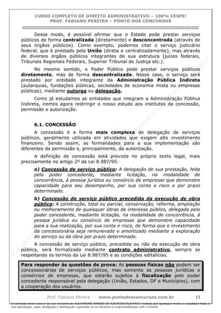 ALEXAN
D
R
E
R
AM
O
S
D
E
AZEVED
03752649577
ALEXAN
D
R
E
R
AM
O
S
D
E
AZEVED
03752649577
ALEXAN
D
R
E
R
AM
O
S
D
E
AZEVED
03752649577
ALEXAN
D
R
E
R
AM
O
S
D
E
AZEVED
03752649577
A L E X A N D R E R A M O S D E A Z E V E D 0 3 7 5 2 6 4 9 5 7 7
O conteúdo deste curso é de uso exclusivo de ALEXANDRE RAMOS DE AZEVED03752649577, vedada, por quaisquer meios e a qualquer título, a
sua reprodução, cópia, divulgação e distribuição, sujeitando-se os infratores à responsabilização civil e criminal.
CURSO COMPLETO DE DIREITO ADMINISTRATIVO – 100% CESPE!
PROF. FABIANO PEREIRA – PONTO DOS CONCURSOS
----------------------------------------------------------------------------------------------------------------------------------------------------------------------------------------------------
Prof. Fabiano Pereira www.pontodosconcursos.com.br 13
Desse modo, é possível afirmar que o Estado pode prestar serviços
públicos de forma centralizada (diretamente) e desconcentrada (através de
seus órgãos públicos). Como exemplo, podemos citar o serviço judiciário
federal, que é prestado pela União (direta e centralizadamente), mas através
de diversos órgãos públicos integrantes de sua estrutura (juízes federais,
Tribunais Regionais Federais, Superior Tribunal de Justiça etc.).
No mesmo sentido, o Poder Público pode prestar serviços públicos
diretamente, mas de forma descentralizada. Nesse caso, o serviço será
prestado por entidade integrante da Administração Pública Indireta
(autarquias, fundações públicas, sociedades de economia mista ou empresas
públicas), mediante outorga ou delegação.
Como já estudamos as entidades que integram a Administração Pública
Indireta, iremos agora restringir o nosso estudo aos institutos da concessão,
permissão e autorização.
6.1. CONCESSÃO
A concessão é a forma mais complexa de delegação de serviços
públicos, geralmente utilizada em atividades que exigem alto investimento
financeiro. Sendo assim, as formalidades para a sua implementação são
diferentes da permissão e, principalmente, da autorização.
A definição de concessão está prevista no próprio texto legal, mais
precisamente no artigo 2º da Lei 8.987/95:
a) Concessão de serviço público: A delegação de sua prestação, feita
pelo poder concedente, mediante licitação, na modalidade de
concorrência, à pessoa jurídica ou consórcio de empresas que demonstre
capacidade para seu desempenho, por sua conta e risco e por prazo
determinado.
b) Concessão de serviço público precedida da execução de obra
pública: A construção, total ou parcial, conservação, reforma, ampliação
ou melhoramento de quaisquer obras de interesse público, delegada pelo
poder concedente, mediante licitação, na modalidade de concorrência, à
pessoa jurídica ou consórcio de empresas que demonstre capacidade
para a sua realização, por sua conta e risco, de forma que o investimento
da concessionária seja remunerado e amortizado mediante a exploração
do serviço ou da obra por prazo determinado.
A concessão de serviço público, precedida ou não da execução de obra
pública, será formalizada mediante contrato administrativo, sempre se
respeitando os termos da Lei 8.987/95 e as condições editalícias.
Para responder às questões de prova: As pessoas físicas não podem ser
concessionárias de serviços públicos, mas somente as pessoas jurídicas e
consórcios de empresas, que estarão sujeitos à fiscalização pelo poder
concedente responsável pela delegação (União, Estados, DF e Municípios), com
a cooperação dos usuários.
 