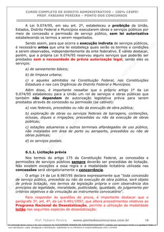 ALEXAN
D
R
E
R
AM
O
S
D
E
AZEVED
03752649577
ALEXAN
D
R
E
R
AM
O
S
D
E
AZEVED
03752649577
ALEXAN
D
R
E
R
AM
O
S
D
E
AZEVED
03752649577
ALEXAN
D
R
E
R
AM
O
S
D
E
AZEVED
03752649577
A L E X A N D R E R A M O S D E A Z E V E D 0 3 7 5 2 6 4 9 5 7 7
O conteúdo deste curso é de uso exclusivo de ALEXANDRE RAMOS DE AZEVED03752649577, vedada, por quaisquer meios e a qualquer título, a
sua reprodução, cópia, divulgação e distribuição, sujeitando-se os infratores à responsabilização civil e criminal.
CURSO COMPLETO DE DIREITO ADMINISTRATIVO – 100% CESPE!
PROF. FABIANO PEREIRA – PONTO DOS CONCURSOS
----------------------------------------------------------------------------------------------------------------------------------------------------------------------------------------------------
Prof. Fabiano Pereira www.pontodosconcursos.com.br 14
A Lei 9.074/95, em seu art. 2º, estabeleceu a proibição da União,
Estados, Distrito Federal e Municípios executarem obras e serviços públicos por
meio de concessão e permissão de serviço público, sem lei autorizativa
estabelecendo os termos a serem respeitados.
Sendo assim, para que ocorra a execução indireta de serviços públicos,
é necessário antes que uma lei estabeleça quais serão os termos e condições
a serem observados, independentemente do ente federativo. É válido destacar,
porém, que a própria Lei 9.074/95 reservou alguns serviços que poderão ser
prestados sem a necessidade de prévia autorização legal, sendo eles os
serviços:
a) de saneamento básico;
b) de limpeza urbana;
c) e aqueles admitidos na Constituição Federal, nas Constituições
Estaduais e nas Leis Orgânicas do Distrito Federal e Municípios.
Além disso, é importante ressaltar que o próprio artigo 1º da Lei
9.074/95 estabeleceu para a União um rol de serviços e obras públicas que
também não dependem de autorização legislativa prévia para serem
prestados através de concessão ou permissão (se cabível):
a) vias federais, precedidas ou não da execução de obra pública;
b) exploração de obras ou serviços federais de barragens, contenções,
eclusas, diques e irrigações, precedidas ou não da execução de obras
públicas;
c) estações aduaneiras e outros terminais alfandegados de uso público,
não instalados em área de porto ou aeroporto, precedidos ou não de
obras públicas;
d) os serviços postais.
6.1.1. Licitação prévia
Nos termos do artigo 175 da Constituição Federal, as concessões e
permissões de serviços públicos sempre deverão ser precedidas de licitação.
Não existem exceções a essa regra e a modalidade licitatória utilizada nas
concessões será obrigatoriamente a concorrência.
O artigo 14 da Lei 8.987/95 declara expressamente que “toda concessão
de serviço público, precedida ou não da execução de obra pública, será objeto
de prévia licitação, nos termos da legislação própria e com observância dos
princípios da legalidade, moralidade, publicidade, igualdade, do julgamento por
critérios objetivos e da vinculação ao instrumento convocatório”.
Para responder às questões de prova, é importante destacar que o
parágrafo 3º, art. 4º, da Lei 9.491/1997, que altera procedimentos relativos ao
Programa Nacional de Desestatização, permite a utilização da modalidade
leilão nas seguintes espécies de desestatização:
 