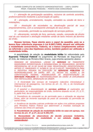 ALEXAN
D
R
E
R
AM
O
S
D
E
AZEVED
03752649577
ALEXAN
D
R
E
R
AM
O
S
D
E
AZEVED
03752649577
ALEXAN
D
R
E
R
AM
O
S
D
E
AZEVED
03752649577
ALEXAN
D
R
E
R
AM
O
S
D
E
AZEVED
03752649577
A L E X A N D R E R A M O S D E A Z E V E D 0 3 7 5 2 6 4 9 5 7 7
O conteúdo deste curso é de uso exclusivo de ALEXANDRE RAMOS DE AZEVED03752649577, vedada, por quaisquer meios e a qualquer título, a
sua reprodução, cópia, divulgação e distribuição, sujeitando-se os infratores à responsabilização civil e criminal.
CURSO COMPLETO DE DIREITO ADMINISTRATIVO – 100% CESPE!
PROF. FABIANO PEREIRA – PONTO DOS CONCURSOS
----------------------------------------------------------------------------------------------------------------------------------------------------------------------------------------------------
Prof. Fabiano Pereira www.pontodosconcursos.com.br 15
I - alienação de participação societária, inclusive de controle acionário,
preferencialmente mediante a pulverização de ações;
II - alienação, arrendamento, locação, comodato ou cessão de bens e
instalações;
III - dissolução de sociedades ou desativação parcial de seus
empreendimentos, com a conseqüente alienação de seus ativos;
IV - concessão, permissão ou autorização de serviços públicos.
V - aforamento, remição de foro, permuta, cessão, concessão de direito
real de uso resolúvel e alienação mediante venda de bens imóveis de domínio
da União.
Nesses termos, fique atento para o caput da questão, pois se a
banca fizer referência expressa à Lei 8.987/1995, deverá ser utilizada
a modalidade concorrência. Todavia, se a banca simplesmente estiver
se referindo a uma das hipóteses acima, também poderá ser utilizada a
modalidade leilão.
A possibilidade de adoção da modalidade leilão foi referendada pelo
Supremo Tribunal Federal no julgamento do Mandado de Segurança nº
27.516, de relatoria da Ministra Ellen Gracie, cuja ementa apresento abaixo:
MANDADO DE SEGURANÇA. LINHAS DE SERVIÇO DE TRANSPORTE
RODOVIÁRIO INTERESTADUAL E INTERNACIONAL DE PASSAGEIROS. DECRETO
PRESIDENCIAL DE 16 DE JULHO DE 2008. PRIVATIZAÇÃO. DESESTATIZAÇÃO.
ARTIGO 2º, PARÁGRAFO 1º, ALÍNEA B, DA LEI 9.491/97. TRANFERÊNCIA PARA
A INICATIVA PRIVADA DA EXECUÇÃO DE SERVIÇOS PÚBLICOS DE
RESPONSABILIDADE DA UNIÃO. ART. 21, INCISO XII, ALÍNEA E, DA
CONSTITUIÇÃO FEDERAL. POSSIBILIDADE DE DESESTATIZAÇÃO DE
SERVIÇOS PÚBLICOS DE RESPONSABILIDADE DA UNIÃO JÁ EXPLORADOS
POR PARTICULARES. DENEGAÇÃO DA ORDEM.
1. A titularidade dos serviços de transporte rodoviário interestadual e
internacional de passageiros, nos termos do art. 21, XII, e, da Constituição
Federal, é da União.
2. É possível a desestatização de serviços públicos já explorados por
particulares, de responsabilidade da União, conforme disposto no art. 2º, § 1º,
b, parte final, da Lei 9.491/97.
3. Inexistência de concessão ou de permissão para a utilização de algumas
linhas, além da iminente expiração do prazo de concessão ou permissão de
outras linhas.
4. Existência de decisões judiciais proferidas em ações civis públicas propostas
pelo Ministério Público Federal que determinam a imediata realização de
certames das linhas em operação.
5. Possibilidade de adoção da modalidade leilão no caso em apreço, nos
termos do art. 4º, § 3º, da Lei 9.491/97.
6. Necessidade de observância do devido processo licitatório,
independentemente da modalidade a ser adotada (leilão ou
concorrência).
 