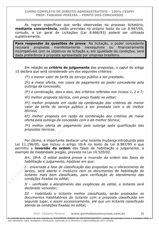 ALEXAN
D
R
E
R
AM
O
S
D
E
AZEVED
03752649577
ALEXAN
D
R
E
R
AM
O
S
D
E
AZEVED
03752649577
ALEXAN
D
R
E
R
AM
O
S
D
E
AZEVED
03752649577
ALEXAN
D
R
E
R
AM
O
S
D
E
AZEVED
03752649577
A L E X A N D R E R A M O S D E A Z E V E D 0 3 7 5 2 6 4 9 5 7 7
O conteúdo deste curso é de uso exclusivo de ALEXANDRE RAMOS DE AZEVED03752649577, vedada, por quaisquer meios e a qualquer título, a
sua reprodução, cópia, divulgação e distribuição, sujeitando-se os infratores à responsabilização civil e criminal.
CURSO COMPLETO DE DIREITO ADMINISTRATIVO – 100% CESPE!
PROF. FABIANO PEREIRA – PONTO DOS CONCURSOS
----------------------------------------------------------------------------------------------------------------------------------------------------------------------------------------------------
Prof. Fabiano Pereira www.pontodosconcursos.com.br 16
As regras específicas que serão observadas no processo licitatório,
mediante concorrência, estão previstas no próprio texto da Lei 8.987/95,
contudo, a Lei geral de Licitações (Lei 8.666/93) poderá ser utilizada
supletivamente.
Para responder às questões de prova: Na licitação, o poder concedente
recusará propostas manifestamente inexequíveis ou financeiramente
incompatíveis com os objetivos da licitação e, em igualdade de condições, será
dada preferência à proposta apresentada por empresa brasileira.
Em relação ao critério de julgamento das propostas, o caput do artigo
15 declara que será considerado um dos seguintes critérios:
1º) o menor valor da tarifa do serviço público a ser prestado;
2º) a maior oferta, nos casos de pagamento ao poder concedente pela
outorga da concessão;
3º) a combinação, dois a dois, dos critérios referidos nos incisos 1, 2 e 7;
4º) melhor proposta técnica, com preço fixado no edital;
5º) melhor proposta em razão da combinação dos critérios de menor
valor da tarifa do serviço público a ser prestado com o de melhor
técnica;
6º) melhor proposta em razão da combinação dos critérios de maior
oferta pela outorga da concessão com o de melhor técnica;
7º) melhor oferta de pagamento pela outorga após qualificação das
propostas técnicas.
Por último, é importante destacar uma recente mudança introduzida pela
Lei 11.196/05, que incluiu o artigo 18-A no texto da Lei 8.987/95 e que
permitiu a inversão da ordem das fases de habilitação e julgamento, a
exemplo da modalidade pregão, prevista na Lei 10.520/02.
Art. 18-A. O edital poderá prever a inversão da ordem das fases de
habilitação e julgamento, hipótese em que:
I - encerrada a fase de classificação das propostas ou o oferecimento de
lances, será aberto o invólucro com os documentos de habilitação do
licitante mais bem classificado, para verificação do atendimento das
condições fixadas no edital;
II - verificado o atendimento das exigências do edital, o licitante será
declarado vencedor;
III - inabilitado o licitante melhor classificado, serão analisados os
documentos habilitatórios do licitante com a proposta classificada em
segundo lugar, e assim sucessivamente, até que um licitante classificado
atenda às condições fixadas no edital;
 