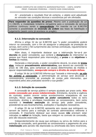 ALEXAN
D
R
E
R
AM
O
S
D
E
AZEVED
03752649577
ALEXAN
D
R
E
R
AM
O
S
D
E
AZEVED
03752649577
ALEXAN
D
R
E
R
AM
O
S
D
E
AZEVED
03752649577
ALEXAN
D
R
E
R
AM
O
S
D
E
AZEVED
03752649577
A L E X A N D R E R A M O S D E A Z E V E D 0 3 7 5 2 6 4 9 5 7 7
O conteúdo deste curso é de uso exclusivo de ALEXANDRE RAMOS DE AZEVED03752649577, vedada, por quaisquer meios e a qualquer título, a
sua reprodução, cópia, divulgação e distribuição, sujeitando-se os infratores à responsabilização civil e criminal.
CURSO COMPLETO DE DIREITO ADMINISTRATIVO – 100% CESPE!
PROF. FABIANO PEREIRA – PONTO DOS CONCURSOS
----------------------------------------------------------------------------------------------------------------------------------------------------------------------------------------------------
Prof. Fabiano Pereira www.pontodosconcursos.com.br 17
IV - proclamado o resultado final do certame, o objeto será adjudicado
ao vencedor nas condições técnicas e econômicas por ele ofertadas.
Para responder às questões de prova: Mesmo com a publicação da Lei
11.196/05, a modalidade licitatória obrigatória para a concessão de serviços
públicos continuou sendo a concorrência. Foi inserida na Lei 8.987/95
somente a possibilidade de inversão da ordem das fases de habilitação e
julgamento (assim como já acontece no pregão).
6.1.2. Intervenção na concessão
Afirma o artigo 32 da Lei 8.987/95 que “o poder concedente poderá
intervir na concessão, com o fim de assegurar a adequação na prestação do
serviço, bem como o fiel cumprimento das normas contratuais, regulamentares
e legais pertinentes”.
Além disso, é importante destacar que a intervenção far-se-á por
decreto do poder concedente, que conterá a designação do interventor (a
pessoa que ficará responsável pela intervenção), o prazo e os objetivos e
limites da medida.
Declarada a intervenção, o poder concedente deverá, no prazo de trinta
dias, instaurar procedimento administrativo, que deverá ser concluído no
prazo de 180 dias, para comprovar as causas determinantes da medida e
apurar responsabilidades, assegurado sempre o direito de ampla defesa.
O artigo 34 da Lei 8.987/95 informa que “cessada a intervenção, se não
for extinta a concessão, a administração do serviço será devolvida à
concessionária, precedida de prestação de contas pelo interventor, que
responderá pelos atos praticados durante a sua gestão”.
6.1.3. Extinção da concessão
A concessão de serviço público é sempre ajustada por prazo certo. Não
existe concessão por prazo indeterminado. Entretanto, durante a vigência
do contrato, podem ocorrer certos acontecimentos ensejadores de sua
extinção. Nesse caso, retornam ao poder concedente todos os bens
reversíveis, direitos e privilégios transferidos ao concessionário, bem como
ocorrerá a imediata assunção do serviço pelo poder concedente,
procedendo-se aos levantamentos, avaliações e liquidações necessários.
O artigo 35 da Lei 8.987/95 apresenta seis causas que extinguem ou
servem de motivo para a extinção do contrato administrativo referente à
concessão. É importante destacar que essas causas não precisam estar
indicadas no edital de licitação, basta que estejam no contrato de concessão,
pois são cláusulas essenciais.
Independentemente da causa que extinguiu ou serviu de motivo para a
extinção da concessão, será garantido ao concessionário o pagamento de uma
indenização pela parcela não depreciada ou amortizada dos bens reversíveis,
 