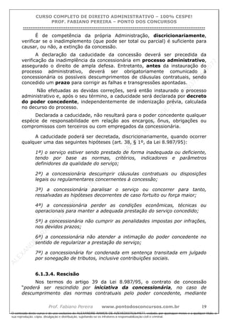 ALEXAN
D
R
E
R
AM
O
S
D
E
AZEVED
03752649577
ALEXAN
D
R
E
R
AM
O
S
D
E
AZEVED
03752649577
ALEXAN
D
R
E
R
AM
O
S
D
E
AZEVED
03752649577
ALEXAN
D
R
E
R
AM
O
S
D
E
AZEVED
03752649577
A L E X A N D R E R A M O S D E A Z E V E D 0 3 7 5 2 6 4 9 5 7 7
O conteúdo deste curso é de uso exclusivo de ALEXANDRE RAMOS DE AZEVED03752649577, vedada, por quaisquer meios e a qualquer título, a
sua reprodução, cópia, divulgação e distribuição, sujeitando-se os infratores à responsabilização civil e criminal.
CURSO COMPLETO DE DIREITO ADMINISTRATIVO – 100% CESPE!
PROF. FABIANO PEREIRA – PONTO DOS CONCURSOS
----------------------------------------------------------------------------------------------------------------------------------------------------------------------------------------------------
Prof. Fabiano Pereira www.pontodosconcursos.com.br 19
É de competência da própria Administração, discricionariamente,
verificar se o inadimplemento (que pode ser total ou parcial) é suficiente para
causar, ou não, a extinção da concessão.
A declaração da caducidade da concessão deverá ser precedida da
verificação da inadimplência da concessionária em processo administrativo,
assegurado o direito de ampla defesa. Entretanto, antes da instauração do
processo administrativo, deverá ser obrigatoriamente comunicado à
concessionária os possíveis descumprimentos de cláusulas contratuais, sendo
concedido um prazo para corrigir as falhas e transgressões apontadas.
Não efetuadas as devidas correções, será então instaurado o processo
administrativo e, após o seu término, a caducidade será declarada por decreto
do poder concedente, independentemente de indenização prévia, calculada
no decurso do processo.
Declarada a caducidade, não resultará para o poder concedente qualquer
espécie de responsabilidade em relação aos encargos, ônus, obrigações ou
compromissos com terceiros ou com empregados da concessionária.
A caducidade poderá ser decretada, discricionariamente, quando ocorrer
qualquer uma das seguintes hipóteses (art. 38, § 1º, da Lei 8.987/95):
1ª) o serviço estiver sendo prestado de forma inadequada ou deficiente,
tendo por base as normas, critérios, indicadores e parâmetros
definidores da qualidade do serviço;
2ª) a concessionária descumprir cláusulas contratuais ou disposições
legais ou regulamentares concernentes à concessão;
3ª) a concessionária paralisar o serviço ou concorrer para tanto,
ressalvadas as hipóteses decorrentes de caso fortuito ou força maior;
4ª) a concessionária perder as condições econômicas, técnicas ou
operacionais para manter a adequada prestação do serviço concedido;
5ª) a concessionária não cumprir as penalidades impostas por infrações,
nos devidos prazos;
6ª) a concessionária não atender a intimação do poder concedente no
sentido de regularizar a prestação do serviço;
7ª) a concessionária for condenada em sentença transitada em julgado
por sonegação de tributos, inclusive contribuições sociais.
6.1.3.4. Rescisão
Nos termos do artigo 39 da Lei 8.987/95, o contrato de concessão
“poderá ser rescindido por iniciativa da concessionária, no caso de
descumprimento das normas contratuais pelo poder concedente, mediante
 