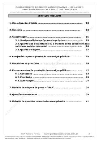 ALEXAN
D
R
E
R
AM
O
S
D
E
AZEVED
03752649577
ALEXAN
D
R
E
R
AM
O
S
D
E
AZEVED
03752649577
ALEXAN
D
R
E
R
AM
O
S
D
E
AZEVED
03752649577
ALEXAN
D
R
E
R
AM
O
S
D
E
AZEVED
03752649577
A L E X A N D R E R A M O S D E A Z E V E D 0 3 7 5 2 6 4 9 5 7 7
O conteúdo deste curso é de uso exclusivo de ALEXANDRE RAMOS DE AZEVED03752649577, vedada, por quaisquer meios e a qualquer título, a
sua reprodução, cópia, divulgação e distribuição, sujeitando-se os infratores à responsabilização civil e criminal.
CURSO COMPLETO DE DIREITO ADMINISTRATIVO – 100% CESPE!
PROF. FABIANO PEREIRA – PONTO DOS CONCURSOS
----------------------------------------------------------------------------------------------------------------------------------------------------------------------------------------------------
Prof. Fabiano Pereira www.pontodosconcursos.com.br 2
SERVIÇOS PÚBLICOS
1. Considerações iniciais .............................................................. 03
2. Conceito ................................................................................ 03
3. Classificação .......................................................................... 05
3.1. Serviços públicos próprios e impróprios ........................ 05
3.2. Quanto aos destinatários ou à maneira como concorrem para
satisfazer ao interesse geral ............................................... 06
3.3. Quanto ao objeto ......................................................... 07
4. Competência para a prestação de serviços públicos ................ 08
5. Requisitos ou princípios ........................................................... 09
6. Formas e meios de prestação dos serviços públicos ................. 12
6.1. Concessão ..................................................................... 13
6.2. Permissão ..................................................................... 23
6.3. Autorização ................................................................... 24
7. Revisão de véspera de prova – “RVP”...................................... 26
8. Questões comentadas ........................................................... 29
9. Relação de questões comentadas com gabarito ....................... 41
 