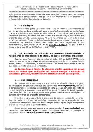 ALEXAN
D
R
E
R
AM
O
S
D
E
AZEVED
03752649577
ALEXAN
D
R
E
R
AM
O
S
D
E
AZEVED
03752649577
ALEXAN
D
R
E
R
AM
O
S
D
E
AZEVED
03752649577
ALEXAN
D
R
E
R
AM
O
S
D
E
AZEVED
03752649577
A L E X A N D R E R A M O S D E A Z E V E D 0 3 7 5 2 6 4 9 5 7 7
O conteúdo deste curso é de uso exclusivo de ALEXANDRE RAMOS DE AZEVED03752649577, vedada, por quaisquer meios e a qualquer título, a
sua reprodução, cópia, divulgação e distribuição, sujeitando-se os infratores à responsabilização civil e criminal.
CURSO COMPLETO DE DIREITO ADMINISTRATIVO – 100% CESPE!
PROF. FABIANO PEREIRA – PONTO DOS CONCURSOS
----------------------------------------------------------------------------------------------------------------------------------------------------------------------------------------------------
Prof. Fabiano Pereira www.pontodosconcursos.com.br 20
ação judicial especialmente intentada para esse fim”. Nesse caso, os serviços
prestados pela concessionária não poderão ser interrompidos ou paralisados,
até a decisão judicial transitada em julgado.
6.1.3.5. Anulação
O professor Diógenes Gasparini afirma que “o contrato de concessão de
serviço público, embora prestigiado pelo princípio da presunção de legitimidade
dos atos administrativos, pode ter sido celebrado com vícios que o maculam
irremediavelmente, podendo ser declarados a qualquer tempo, desde que não
prescrito esse direito. Nesses casos, há uma ilegalidade que serve de motivo
ao ato de extinção. O ato da Administração Pública concedente que extingue a
concessão de serviço público em razão de uma ilegalidade é ato
administrativo, comumente chamado de ato de anulação, tal qual o faz o
inciso V do artigo 35 da Lei Federal n. 8.897/95”.
6.1.3.6. Falência ou extinção da empresa concessionária e
falecimento ou incapacidade do titular, no caso de empresa individual
Ocorrido esse fato previsto no inciso VI, artigo 35, da Lei 8.987/95, resta
evidente que se torna inviável a continuidade de execução do contrato. Sendo
assim, extinta a concessão, o serviço retorna ao poder concedente a fim de
que seja realizada uma nova concessão.
As bancas têm o hábito de elaborar muitas questões em prova
sobre as causas que extinguem ou podem ensejar a extinção da
concessão, portanto, estude-as com bastante carinho para a prova.
6.1.4. SUBCONCESSÃO
Da mesma forma que acontece nos contratos administrativos em geral,
as concessões de serviços públicos são celebradas intuitu personae, ou seja,
a concessionária é declarada vencedora da licitação não somente pelo fato de
ter apresentado a proposta mais vantajosa aos interesses da Administração,
mas também por ter comprovado que possui efetivamente condições de
cumprir os termos da proposta apresentada.
Incumbe à concessionária a execução do serviço concedido, cabendo-
lhe responder por todos os prejuízos causados ao poder concedente, aos
usuários ou a terceiros, sem que a fiscalização exercida pelo órgão competente
exclua ou atenue essa responsabilidade.
Sendo assim, para que ocorra uma subconcessão, é imprescindível que
exista expressa autorização do poder concedente. Ademais, a outorga de
subconcessão será sempre precedida de concorrência.
 