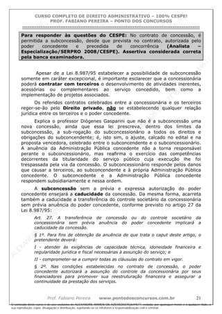 ALEXAN
D
R
E
R
AM
O
S
D
E
AZEVED
03752649577
ALEXAN
D
R
E
R
AM
O
S
D
E
AZEVED
03752649577
ALEXAN
D
R
E
R
AM
O
S
D
E
AZEVED
03752649577
ALEXAN
D
R
E
R
AM
O
S
D
E
AZEVED
03752649577
A L E X A N D R E R A M O S D E A Z E V E D 0 3 7 5 2 6 4 9 5 7 7
O conteúdo deste curso é de uso exclusivo de ALEXANDRE RAMOS DE AZEVED03752649577, vedada, por quaisquer meios e a qualquer título, a
sua reprodução, cópia, divulgação e distribuição, sujeitando-se os infratores à responsabilização civil e criminal.
CURSO COMPLETO DE DIREITO ADMINISTRATIVO – 100% CESPE!
PROF. FABIANO PEREIRA – PONTO DOS CONCURSOS
----------------------------------------------------------------------------------------------------------------------------------------------------------------------------------------------------
Prof. Fabiano Pereira www.pontodosconcursos.com.br 21
Para responder às questões do CESPE: No contrato de concessão, é
permitida a subconcessão, desde que prevista no contrato, autorizada pelo
poder concedente e precedida de concorrência (Analista –
Especialização/SERPRO 2008/CESPE). Assertiva considerada correta
pela banca examinadora.
Apesar de a Lei 8.987/95 estabelecer a possibilidade de subconcessão
somente em caráter excepcional, é importante esclarecer que a concessionária
poderá contratar com terceiros o desenvolvimento de atividades inerentes,
acessórias ou complementares ao serviço concedido, bem como a
implementação de projetos associados.
Os referidos contratos celebrados entre a concessionária e os terceiros
reger-se-ão pelo Direito privado, não se estabelecendo qualquer relação
jurídica entre os terceiros e o poder concedente.
Explica o professor Diógenes Gasparini que não é a subconcessão uma
nova concessão, ainda que essa lei prescreva, dentro dos limites da
subconcessão, a sub-rogação do subconcessionário a todos os direitos e
obrigações do subconcendente; é, isto sim, o ajuste, calcado no edital e na
proposta vencedora, celebrado entre o subconcendente e o subconcessionário.
A anuência da Administração Pública concedente não a torna responsável
perante o subconcessionário, mas reafirma o exercício das competências
decorrentes da titularidade do serviço público cuja execução lhe foi
trespassada pela via da concessão. O subconcessionário responde pelos danos
que causar a terceiros, ao subconcendente e à própria Administração Pública
concedente. O subconcedente e a Administração Pública concedente
respondem subsidiariamente e nessa ordem.
A subconcessão sem a prévia e expressa autorização do poder
concedente ensejará a caducidade da concessão. Da mesma forma, acarreta
também a caducidade a transferência do controle societário da concessionária
sem prévia anuência do poder concedente, conforme previsto no artigo 27 da
Lei 8.987/95:
Art. 27. A transferência de concessão ou do controle societário da
concessionária sem prévia anuência do poder concedente implicará a
caducidade da concessão.
§ 1º. Para fins de obtenção da anuência de que trata o caput deste artigo, o
pretendente deverá:
I - atender às exigências de capacidade técnica, idoneidade financeira e
regularidade jurídica e fiscal necessárias à assunção do serviço; e
II - comprometer-se a cumprir todas as cláusulas do contrato em vigor.
§ 2º. Nas condições estabelecidas no contrato de concessão, o poder
concedente autorizará a assunção do controle da concessionária por seus
financiadores para promover sua reestruturação financeira e assegurar a
continuidade da prestação dos serviços.
 