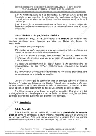 ALEXAN
D
R
E
R
AM
O
S
D
E
AZEVED
03752649577
ALEXAN
D
R
E
R
AM
O
S
D
E
AZEVED
03752649577
ALEXAN
D
R
E
R
AM
O
S
D
E
AZEVED
03752649577
ALEXAN
D
R
E
R
AM
O
S
D
E
AZEVED
03752649577
A L E X A N D R E R A M O S D E A Z E V E D 0 3 7 5 2 6 4 9 5 7 7
O conteúdo deste curso é de uso exclusivo de ALEXANDRE RAMOS DE AZEVED03752649577, vedada, por quaisquer meios e a qualquer título, a
sua reprodução, cópia, divulgação e distribuição, sujeitando-se os infratores à responsabilização civil e criminal.
CURSO COMPLETO DE DIREITO ADMINISTRATIVO – 100% CESPE!
PROF. FABIANO PEREIRA – PONTO DOS CONCURSOS
----------------------------------------------------------------------------------------------------------------------------------------------------------------------------------------------------
Prof. Fabiano Pereira www.pontodosconcursos.com.br 22
§ 3º. Na hipótese prevista no § 2o deste artigo, o poder concedente exigirá dos
financiadores que atendam às exigências de regularidade jurídica e fiscal,
podendo alterar ou dispensar os demais requisitos previstos no § 1o, inciso I
deste artigo.
§ 4º. A assunção do controle autorizada na forma do § 2o deste artigo não
alterará as obrigações da concessionária e de seus controladores ante ao poder
concedente.
6.1.5. Direitos e obrigações dos usuários
No termos do artigo 7º da Lei 8.987/95 são direitos dos usuários dos
serviços públicos, além daqueles previstos no Código de Defesa do
Consumidor:
1º) receber serviço adequado;
2º) receber do poder concedente e da concessionária informações para a
defesa de interesses individuais ou coletivos;
3º) obter e utilizar o serviço, com liberdade de escolha entre vários
prestadores de serviços, quando for o caso, observadas as normas do
poder concedente.
4º) levar ao conhecimento do poder público e da concessionária as
irregularidades de que tenham conhecimento, referentes ao serviço
prestado;
5º) comunicar às autoridades competentes os atos ilícitos praticados pela
concessionária na prestação do serviço;
Destaca-se ainda que as concessionárias de serviços públicos, de Direito
Público e Privado, nos Estados e no Distrito Federal, são obrigadas a oferecer
ao consumidor e ao usuário, dentro do mês de vencimento, o mínimo de seis
datas opcionais para escolherem os dias de vencimento de seus débitos.
Por último, consta como dever dos usuários no artigo 7º-A da citada Lei
a obrigação de contribuição para a permanência das boas condições dos bens
públicos através dos quais lhes são prestados os serviços.
6.2. Permissão
6.2.1. Conceito
A lei 8.987/95, em seu artigo 2º, conceituou a permissão de serviço
público como “a delegação, a título precário, mediante licitação, da prestação
de serviços públicos, feita pelo poder concedente à pessoa física ou jurídica
que demonstre capacidade para seu desempenho, por sua conta e risco”.
 