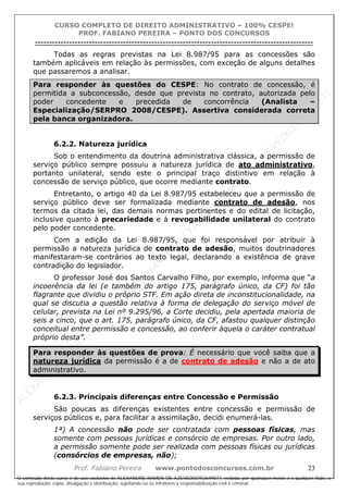 ALEXAN
D
R
E
R
AM
O
S
D
E
AZEVED
03752649577
ALEXAN
D
R
E
R
AM
O
S
D
E
AZEVED
03752649577
ALEXAN
D
R
E
R
AM
O
S
D
E
AZEVED
03752649577
ALEXAN
D
R
E
R
AM
O
S
D
E
AZEVED
03752649577
A L E X A N D R E R A M O S D E A Z E V E D 0 3 7 5 2 6 4 9 5 7 7
O conteúdo deste curso é de uso exclusivo de ALEXANDRE RAMOS DE AZEVED03752649577, vedada, por quaisquer meios e a qualquer título, a
sua reprodução, cópia, divulgação e distribuição, sujeitando-se os infratores à responsabilização civil e criminal.
CURSO COMPLETO DE DIREITO ADMINISTRATIVO – 100% CESPE!
PROF. FABIANO PEREIRA – PONTO DOS CONCURSOS
----------------------------------------------------------------------------------------------------------------------------------------------------------------------------------------------------
Prof. Fabiano Pereira www.pontodosconcursos.com.br 23
Todas as regras previstas na Lei 8.987/95 para as concessões são
também aplicáveis em relação às permissões, com exceção de alguns detalhes
que passaremos a analisar.
Para responder às questões do CESPE: No contrato de concessão, é
permitida a subconcessão, desde que prevista no contrato, autorizada pelo
poder concedente e precedida de concorrência (Analista –
Especialização/SERPRO 2008/CESPE). Assertiva considerada correta
pela banca organizadora.
6.2.2. Natureza jurídica
Sob o entendimento da doutrina administrativa clássica, a permissão de
serviço público sempre possuiu a natureza jurídica de ato administrativo,
portanto unilateral, sendo este o principal traço distintivo em relação à
concessão de serviço público, que ocorre mediante contrato.
Entretanto, o artigo 40 da Lei 8.987/95 estabeleceu que a permissão de
serviço público deve ser formalizada mediante contrato de adesão, nos
termos da citada lei, das demais normas pertinentes e do edital de licitação,
inclusive quanto à precariedade e à revogabilidade unilateral do contrato
pelo poder concedente.
Com a edição da Lei 8.987/95, que foi responsável por atribuir à
permissão a natureza jurídica de contrato de adesão, muitos doutrinadores
manifestaram-se contrários ao texto legal, declarando a existência de grave
contradição do legislador.
O professor José dos Santos Carvalho Filho, por exemplo, informa que “a
incoerência da lei (e também do artigo 175, parágrafo único, da CF) foi tão
flagrante que dividiu o próprio STF. Em ação direta de inconstitucionalidade, na
qual se discutia a questão relativa à forma de delegação do serviço móvel de
celular, prevista na Lei nº 9.295/96, a Corte decidiu, pela apertada maioria de
seis a cinco, que o art. 175, parágrafo único, da CF, afastou qualquer distinção
conceitual entre permissão e concessão, ao conferir àquela o caráter contratual
próprio desta”.
Para responder às questões de prova: É necessário que você saiba que a
natureza jurídica da permissão é a de contrato de adesão e não a de ato
administrativo.
6.2.3. Principais diferenças entre Concessão e Permissão
São poucas as diferenças existentes entre concessão e permissão de
serviços públicos e, para facilitar a assimilação, decidi enumerá-las.
1ª) A concessão não pode ser contratada com pessoas físicas, mas
somente com pessoas jurídicas e consórcio de empresas. Por outro lado,
a permissão somente pode ser realizada com pessoas físicas ou jurídicas
(consórcios de empresas, não);
 