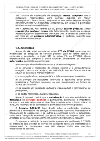 ALEXAN
D
R
E
R
AM
O
S
D
E
AZEVED
03752649577
ALEXAN
D
R
E
R
AM
O
S
D
E
AZEVED
03752649577
ALEXAN
D
R
E
R
AM
O
S
D
E
AZEVED
03752649577
ALEXAN
D
R
E
R
AM
O
S
D
E
AZEVED
03752649577
A L E X A N D R E R A M O S D E A Z E V E D 0 3 7 5 2 6 4 9 5 7 7
O conteúdo deste curso é de uso exclusivo de ALEXANDRE RAMOS DE AZEVED03752649577, vedada, por quaisquer meios e a qualquer título, a
sua reprodução, cópia, divulgação e distribuição, sujeitando-se os infratores à responsabilização civil e criminal.
CURSO COMPLETO DE DIREITO ADMINISTRATIVO – 100% CESPE!
PROF. FABIANO PEREIRA – PONTO DOS CONCURSOS
----------------------------------------------------------------------------------------------------------------------------------------------------------------------------------------------------
Prof. Fabiano Pereira www.pontodosconcursos.com.br 24
2ª) Trata-se de modalidade de delegação menos complexa que a
concessão, recomendável para serviços públicos de menor
“envergadura”. Sendo assim, enquanto na concessão exige-se licitação
obrigatoriamente na modalidade concorrência, em relação à permissão
admitem-se outras modalidades;
3ª) A permissão, nos termos da lei, possui caráter precário, sendo
revogável a qualquer tempo pela Administração, desde que existente
interesse público superveniente. Por outro lado, a concessão constitui-se
por meio de um contrato administrativo e, portanto, somente será
extinto nos termos da lei.
6.3. Autorização
Apesar de não estar prevista no artigo 175 da CF/88 como uma das
modalidades de delegação de serviços públicos (que se refere apenas à
concessão e permissão), o inciso XII, do artigo 21, da CF/1988, afirma
expressamente que compete à União explorar, diretamente ou mediante
autorização, concessão ou permissão:
a) os serviços de radiodifusão sonora e de sons e imagens;
b) os serviços e instalações de energia elétrica e o aproveitamento
energético dos cursos de água, em articulação com os Estados onde se
situam os potenciais hidroenergéticos;
c) a navegação aérea, aeroespacial e a infra-estrutura aeroportuária;
d) os serviços de transporte ferroviário e aquaviário entre portos
brasileiros e fronteiras nacionais, ou que transponham os limites de
Estado ou Território;
e) os serviços de transporte rodoviário interestadual e internacional de
passageiros;
f) os portos marítimos, fluviais e lacustres.
Assim, é possível concluir que a autorização é uma das modalidades de
delegação de serviços públicos a particulares. Entretanto, é importante
esclarecer que não existe uma lei específica versando sobre o tema, pois a Lei
8.987/95 restringiu-se às concessões e permissões de serviços públicos.
O Decreto 2.521/98 (que dispõe sobre a exploração, mediante
permissão e autorização, de serviços de transporte rodoviário interestadual e
internacional de passageiros e dá outras providências) define a autorização
como uma “delegação ocasional, por prazo limitado ou viagem certa, para
prestação de serviços de transporte em caráter emergencial ou especial”.
É claro que a definição de autorização apresentada no Decreto 2.521/98
foi elaborada para atender ao serviço de transporte rodoviário interestadual e
internacional de passageiros, mas não diverge muito dos conceitos
encontrados na doutrina.
 