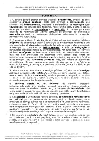 ALEXAN
D
R
E
R
AM
O
S
D
E
AZEVED
03752649577
ALEXAN
D
R
E
R
AM
O
S
D
E
AZEVED
03752649577
ALEXAN
D
R
E
R
AM
O
S
D
E
AZEVED
03752649577
ALEXAN
D
R
E
R
AM
O
S
D
E
AZEVED
03752649577
A L E X A N D R E R A M O S D E A Z E V E D 0 3 7 5 2 6 4 9 5 7 7
O conteúdo deste curso é de uso exclusivo de ALEXANDRE RAMOS DE AZEVED03752649577, vedada, por quaisquer meios e a qualquer título, a
sua reprodução, cópia, divulgação e distribuição, sujeitando-se os infratores à responsabilização civil e criminal.
CURSO COMPLETO DE DIREITO ADMINISTRATIVO – 100% CESPE!
PROF. FABIANO PEREIRA – PONTO DOS CONCURSOS
----------------------------------------------------------------------------------------------------------------------------------------------------------------------------------------------------
Prof. Fabiano Pereira www.pontodosconcursos.com.br 26
SUPER R.V.P.
1. O Estado poderá prestar serviços públicos diretamente, através de seus
respectivos órgãos públicos (neste caso teremos a centralização dos
serviços), ou indiretamente, mediante a transferência da execução e/ou
titularidade dos serviços para terceiros. Nesse último caso, o Estado poderá
optar por transferir a titularidade e a execução do serviço para uma
entidade da Administração Indireta (através de outorga), ou somente a
execução do serviço a particulares (delegação), valendo-se da concessão,
permissão ou autorização;
2. A professora Maria Sylvia Zanela di Pietro afirma que serviços públicos
próprios são aqueles que visam à satisfação de necessidades coletivas e que
são executados diretamente pelo Estado (através de seus órgãos e agentes),
a exemplo do Judiciário, ou indiretamente, através de delegação a
particulares (concessionários ou permissionários). Por outro lado, os serviços
públicos impróprios também visam à satisfação de necessidades coletivas,
mas não são executados ou assumidos pelo Estado, seja direta ou
indiretamente. Neste caso, o Estado somente autoriza, regulamenta e fiscaliza
esses serviços. São atividades privadas, mas, em virtude de atenderem
necessidades coletivas, exigem uma maior atenção por parte do Estado, a
exemplo dos serviços de seguro e previdência privada (incisos I e II do artigo
192 da CF/88);
3. Alguns autores denominam os serviços públicos próprios como “serviços
públicos propriamente estatais”, definindo-os como aqueles cujo Estado
atua no exercício de sua soberania, sendo impossível a delegação a terceiros
(a exemplo do Judiciário). Sendo assim, caso você se depare com essa
expressão em prova, também está correta;
4. Serviços gerais ou uti universi são serviços prestados
indiscriminadamente à população, possuindo um número indeterminado e
indetermináveis de usuários. Nesse caso, os serviços são indivisíveis, não
sendo possível mensurar quais são os usuários que estão sendo beneficiados
ou quanto cada usuário está utilizando do serviço prestado;
5. Aos Estados a Constituição Federal outorgou competência remanescente
ou residual para a prestação de serviços públicos. Sendo assim, se a
prestação do serviço público não é de competência da União ou dos Municípios,
certamente será do Estado. No texto constitucional, somente encontramos
uma competência outorgada aos Estados, a de “explorar diretamente, ou
mediante concessão, os serviços locais de gás canalizado, na forma da lei,
vedada a edição de medida provisória para a sua regulamentação”;
6. Em respeito ao princípio da modicidade, os serviços públicos não devem
ser prestados com lucros ou prejuízos, mas sim mediante taxas ou tarifas
justas, que proporcionem a remuneração pelos serviços e garantam o seu
aperfeiçoamento e expansão;
 