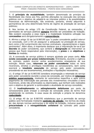 ALEXAN
D
R
E
R
AM
O
S
D
E
AZEVED
03752649577
ALEXAN
D
R
E
R
AM
O
S
D
E
AZEVED
03752649577
ALEXAN
D
R
E
R
AM
O
S
D
E
AZEVED
03752649577
ALEXAN
D
R
E
R
AM
O
S
D
E
AZEVED
03752649577
A L E X A N D R E R A M O S D E A Z E V E D 0 3 7 5 2 6 4 9 5 7 7
O conteúdo deste curso é de uso exclusivo de ALEXANDRE RAMOS DE AZEVED03752649577, vedada, por quaisquer meios e a qualquer título, a
sua reprodução, cópia, divulgação e distribuição, sujeitando-se os infratores à responsabilização civil e criminal.
CURSO COMPLETO DE DIREITO ADMINISTRATIVO – 100% CESPE!
PROF. FABIANO PEREIRA – PONTO DOS CONCURSOS
----------------------------------------------------------------------------------------------------------------------------------------------------------------------------------------------------
Prof. Fabiano Pereira www.pontodosconcursos.com.br 27
7. O princípio da mutabilidade, também denominado de princípio da
flexibilidade dos meios aos fins, permite alterações na execução dos serviços
públicos com o objetivo de adaptá-lo ao interesse público e às possibilidades
financeiras da Administração, não existindo, portanto, direito adquirido à
permanência de uma determinada forma de regime de prestação de serviços
públicos;
8. Nos termos do artigo 175 da Constituição Federal, as concessões e
permissões de serviços públicos sempre deverão ser precedidas de licitação.
Não existem exceções a essa regra e a modalidade licitatória utilizada nas
concessões será obrigatoriamente a concorrência;
9. Afirma o artigo 32 da Lei 8.987/95 que “o poder concedente poderá intervir
na concessão, com o fim de assegurar a adequação na prestação do serviço,
bem como o fiel cumprimento das normas contratuais, regulamentares e legais
pertinentes”. Além disso, é importante destacar que a intervenção far-se-á por
decreto do poder concedente, que conterá a designação do interventor (a
pessoa que ficará responsável pela intervenção), o prazo e os objetivos e
limites da medida;
10. A concessão de serviço público é sempre ajustada por prazo certo. Não
existe concessão por prazo indeterminado. Entretanto, durante a vigência
do contrato, podem ocorrer certos acontecimentos ensejadores de sua
extinção. Nesse caso, retornam ao poder concedente todos os bens
reversíveis, direitos e privilégios transferidos ao concessionário, bem como
ocorrerá a imediata assunção do serviço pelo poder concedente,
procedendo-se aos levantamentos, avaliações e liquidações necessários;
11. O artigo 37 da Lei 8.987/95 considera encampação a retomada do serviço
pelo poder concedente durante o prazo da concessão, por motivo de interesse
público superveniente, mediante lei autorizativa específica e após prévio
pagamento da indenização das parcelas dos investimentos vinculados a bens
reversíveis, ainda não amortizados ou depreciados, que tenham sido realizados
com o objetivo de garantir a continuidade e atualidade do serviço concedido;
12. O inadimplemento ou adimplemento defeituoso por parte da
concessionária pode ensejar a extinção da concessão antes do termo final
estabelecido no contrato. A essa causa de extinção a própria lei denomina
caducidade;
13. O artigo 40 da Lei 8.987/95 estabeleceu que a permissão de serviço
público será formalizada mediante contrato de adesão, nos termos da citada
lei, das demais normas pertinentes e do edital de licitação, inclusive quanto à
precariedade e à revogabilidade unilateral do contrato pelo poder
concedente.
 