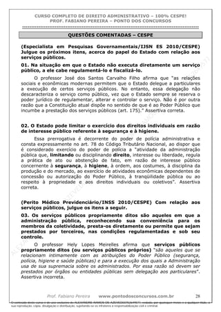 ALEXAN
D
R
E
R
AM
O
S
D
E
AZEVED
03752649577
ALEXAN
D
R
E
R
AM
O
S
D
E
AZEVED
03752649577
ALEXAN
D
R
E
R
AM
O
S
D
E
AZEVED
03752649577
ALEXAN
D
R
E
R
AM
O
S
D
E
AZEVED
03752649577
A L E X A N D R E R A M O S D E A Z E V E D 0 3 7 5 2 6 4 9 5 7 7
O conteúdo deste curso é de uso exclusivo de ALEXANDRE RAMOS DE AZEVED03752649577, vedada, por quaisquer meios e a qualquer título, a
sua reprodução, cópia, divulgação e distribuição, sujeitando-se os infratores à responsabilização civil e criminal.
CURSO COMPLETO DE DIREITO ADMINISTRATIVO – 100% CESPE!
PROF. FABIANO PEREIRA – PONTO DOS CONCURSOS
----------------------------------------------------------------------------------------------------------------------------------------------------------------------------------------------------
Prof. Fabiano Pereira www.pontodosconcursos.com.br 28
QUESTÕES COMENTADAS – CESPE
(Especialista em Pesquisas Governamentais/IJSN ES 2010/CESPE)
Julgue os próximos itens, acerca do papel do Estado com relação aos
serviços públicos.
01. Na situação em que o Estado não executa diretamente um serviço
público, a ele cabe regulamentá-lo e fiscalizá-lo.
O professor José dos Santos Carvalho Filho afirma que “as relações
sociais e econômicas modernas permitem que o Estado delegue a particulares
a execução de certos serviços públicos. No entanto, essa delegação não
descaracteriza o serviço como público, vez que o Estado sempre se reserva o
poder jurídico de regulamentar, alterar e controlar o serviço. Não é por outra
razão que a Constituição atual dispõe no sentido de que é ao Poder Público que
incumbe a prestação dos serviços públicos (art. 175).” Assertiva correta.
02. O Estado pode limitar o exercício dos direitos individuais em razão
de interesse público referente à segurança e à higiene.
Essa prerrogativa é decorrente do poder de polícia administrativa e
consta expressamente no art. 78 do Código Tributário Nacional, ao dispor que
é considerado exercício do poder de polícia a “atividade da administração
pública que, limitando ou disciplinando direito, interesse ou liberdade, regula
a prática de ato ou abstenção de fato, em razão de interesse público
concernente à segurança, à higiene, à ordem, aos costumes, à disciplina da
produção e do mercado, ao exercício de atividades econômicas dependentes de
concessão ou autorização do Poder Público, à tranqüilidade pública ou ao
respeito à propriedade e aos direitos individuais ou coletivos”. Assertiva
correta.
(Perito Médico Previdenciário/INSS 2010/CESPE) Com relação aos
serviços públicos, julgue os itens a seguir.
03. Os serviços públicos propriamente ditos são aqueles em que a
administração pública, reconhecendo sua conveniência para os
membros da coletividade, presta-os diretamente ou permite que sejam
prestados por terceiros, nas condições regulamentadas e sob seu
controle.
O professor Hely Lopes Meirelles afirma que serviços públicos
propriamente ditos (ou serviços públicos próprios) “são aqueles que se
relacionam intimamente com as atribuições do Poder Público (segurança,
polícia, higiene e saúde públicas) e para a execução dos quais a Administração
usa de sua supremacia sobre os administrados. Por essa razão só devem ser
prestados por órgãos ou entidades públicas sem delegação aos particulares”.
Assertiva incorreta.
 