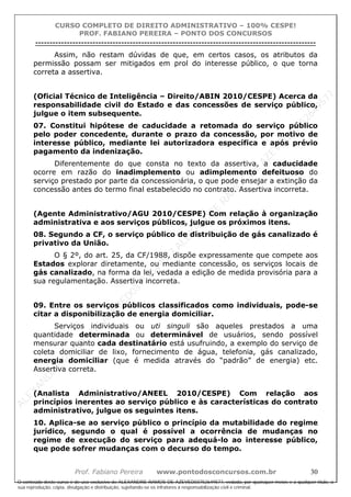 ALEXAN
D
R
E
R
AM
O
S
D
E
AZEVED
03752649577
ALEXAN
D
R
E
R
AM
O
S
D
E
AZEVED
03752649577
ALEXAN
D
R
E
R
AM
O
S
D
E
AZEVED
03752649577
ALEXAN
D
R
E
R
AM
O
S
D
E
AZEVED
03752649577
A L E X A N D R E R A M O S D E A Z E V E D 0 3 7 5 2 6 4 9 5 7 7
O conteúdo deste curso é de uso exclusivo de ALEXANDRE RAMOS DE AZEVED03752649577, vedada, por quaisquer meios e a qualquer título, a
sua reprodução, cópia, divulgação e distribuição, sujeitando-se os infratores à responsabilização civil e criminal.
CURSO COMPLETO DE DIREITO ADMINISTRATIVO – 100% CESPE!
PROF. FABIANO PEREIRA – PONTO DOS CONCURSOS
----------------------------------------------------------------------------------------------------------------------------------------------------------------------------------------------------
Prof. Fabiano Pereira www.pontodosconcursos.com.br 30
Assim, não restam dúvidas de que, em certos casos, os atributos da
permissão possam ser mitigados em prol do interesse público, o que torna
correta a assertiva.
(Oficial Técnico de Inteligência – Direito/ABIN 2010/CESPE) Acerca da
responsabilidade civil do Estado e das concessões de serviço público,
julgue o item subsequente.
07. Constitui hipótese de caducidade a retomada do serviço público
pelo poder concedente, durante o prazo da concessão, por motivo de
interesse público, mediante lei autorizadora específica e após prévio
pagamento da indenização.
Diferentemente do que consta no texto da assertiva, a caducidade
ocorre em razão do inadimplemento ou adimplemento defeituoso do
serviço prestado por parte da concessionária, o que pode ensejar a extinção da
concessão antes do termo final estabelecido no contrato. Assertiva incorreta.
(Agente Administrativo/AGU 2010/CESPE) Com relação à organização
administrativa e aos serviços públicos, julgue os próximos itens.
08. Segundo a CF, o serviço público de distribuição de gás canalizado é
privativo da União.
O § 2º, do art. 25, da CF/1988, dispõe expressamente que compete aos
Estados explorar diretamente, ou mediante concessão, os serviços locais de
gás canalizado, na forma da lei, vedada a edição de medida provisória para a
sua regulamentação. Assertiva incorreta.
09. Entre os serviços públicos classificados como individuais, pode-se
citar a disponibilização de energia domiciliar.
Serviços individuais ou uti singuli são aqueles prestados a uma
quantidade determinada ou determinável de usuários, sendo possível
mensurar quanto cada destinatário está usufruindo, a exemplo do serviço de
coleta domiciliar de lixo, fornecimento de água, telefonia, gás canalizado,
energia domiciliar (que é medida através do “padrão” de energia) etc.
Assertiva correta.
(Analista Administrativo/ANEEL 2010/CESPE) Com relação aos
princípios inerentes ao serviço público e às características do contrato
administrativo, julgue os seguintes itens.
10. Aplica-se ao serviço público o princípio da mutabilidade do regime
jurídico, segundo o qual é possível a ocorrência de mudanças no
regime de execução do serviço para adequá-lo ao interesse público,
que pode sofrer mudanças com o decurso do tempo.
 