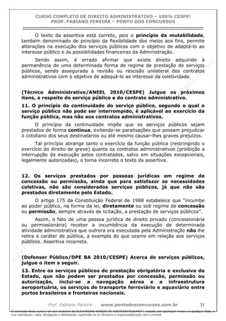 ALEXAN
D
R
E
R
AM
O
S
D
E
AZEVED
03752649577
ALEXAN
D
R
E
R
AM
O
S
D
E
AZEVED
03752649577
ALEXAN
D
R
E
R
AM
O
S
D
E
AZEVED
03752649577
ALEXAN
D
R
E
R
AM
O
S
D
E
AZEVED
03752649577
A L E X A N D R E R A M O S D E A Z E V E D 0 3 7 5 2 6 4 9 5 7 7
O conteúdo deste curso é de uso exclusivo de ALEXANDRE RAMOS DE AZEVED03752649577, vedada, por quaisquer meios e a qualquer título, a
sua reprodução, cópia, divulgação e distribuição, sujeitando-se os infratores à responsabilização civil e criminal.
CURSO COMPLETO DE DIREITO ADMINISTRATIVO – 100% CESPE!
PROF. FABIANO PEREIRA – PONTO DOS CONCURSOS
----------------------------------------------------------------------------------------------------------------------------------------------------------------------------------------------------
Prof. Fabiano Pereira www.pontodosconcursos.com.br 31
O texto da assertiva está correto, pois o princípio da mutabilidade,
também denominado de princípio da flexibilidade dos meios aos fins, permite
alterações na execução dos serviços públicos com o objetivo de adaptá-lo ao
interesse público e às possibilidades financeiras da Administração.
Sendo assim, é errado afirmar que existe direito adquirido à
permanência de uma determinada forma de regime de prestação de serviços
públicos, sendo assegurada a revisão ou rescisão unilateral dos contratos
administrativos com o objetivo de adequá-lo ao interesse da coletividade.
(Técnico Administrativo/ANEEL 2010/CESPE) Julgue os próximos
itens, a respeito do serviço público e do contrato administrativo.
11. O princípio da continuidade do serviço público, segundo o qual o
serviço público não pode ser interrompido, é aplicável ao exercício da
função pública, mas não aos contratos administrativos.
O princípio da continuidade impõe que os serviços públicos sejam
prestados de forma contínua, evitando-se paralisações que possam prejudicar
o cotidiano dos seus destinatários ou até mesmo causar-lhes graves prejuízos.
Tal princípio abrange tanto o exercício da função pública (restringindo o
exercício do direito de greve) quanto os contratos administrativos (proibição a
interrupção da execução pelos contratados, salvo em situações excepcionais,
legalmente autorizadas), o torna incorreto o texto da assertiva.
12. Os serviços prestados por pessoas jurídicas em regime de
concessão ou permissão, ainda que para satisfazer as necessidades
coletivas, não são considerados serviços públicos, já que não são
prestados diretamente pelo Estado.
O artigo 175 da Constituição Federal de 1988 estabelece que “incumbe
ao poder público, na forma da lei, diretamente ou sob regime de concessão
ou permissão, sempre através de licitação, a prestação de serviços públicos”.
Assim, o fato de uma pessoa jurídica de direito privado (concessionária
ou permissionária) receber a incumbência da execução de determinada
atividade administrativa que outrora era executada pela Administração não lhe
retira o caráter de pública, a exemplo do que ocorre em relação aos serviços
públicos. Assertiva incorreta.
(Defensor Público/DPE BA 2010/CESPE) Acerca de serviços públicos,
julgue o item a seguir.
13. Entre os serviços públicos de prestação obrigatória e exclusiva do
Estado, que não podem ser prestados por concessão, permissão ou
autorização, inclui-se a navegação aérea e a infraestrutura
aeroportuária, os serviços de transporte ferroviário e aquaviário entre
portos brasileiros e fronteiras nacionais.
 