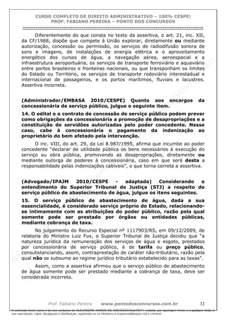 ALEXAN
D
R
E
R
AM
O
S
D
E
AZEVED
03752649577
ALEXAN
D
R
E
R
AM
O
S
D
E
AZEVED
03752649577
ALEXAN
D
R
E
R
AM
O
S
D
E
AZEVED
03752649577
ALEXAN
D
R
E
R
AM
O
S
D
E
AZEVED
03752649577
A L E X A N D R E R A M O S D E A Z E V E D 0 3 7 5 2 6 4 9 5 7 7
O conteúdo deste curso é de uso exclusivo de ALEXANDRE RAMOS DE AZEVED03752649577, vedada, por quaisquer meios e a qualquer título, a
sua reprodução, cópia, divulgação e distribuição, sujeitando-se os infratores à responsabilização civil e criminal.
CURSO COMPLETO DE DIREITO ADMINISTRATIVO – 100% CESPE!
PROF. FABIANO PEREIRA – PONTO DOS CONCURSOS
----------------------------------------------------------------------------------------------------------------------------------------------------------------------------------------------------
Prof. Fabiano Pereira www.pontodosconcursos.com.br 32
Diferentemente do que consta no texto da assertiva, o art. 21, inc. XII,
da CF/1988, dispõe que compete à União explorar, diretamente ou mediante
autorização, concessão ou permissão, os serviços de radiodifusão sonora de
sons e imagens, de instalações de energia elétrica e o aproveitamento
energético dos cursos de água, a navegação aérea, aeroespacial e a
infraestrutura aeroportuária, os serviços de transporte ferroviário e aquaviário
entre portos brasileiros e fronteiras nacionais, ou que transponham os limites
do Estado ou Território, os serviços de transporte rodoviário interestadual e
internacional de passageiros, e os portos marítimos, fluviais e lacustres.
Assertiva incorreta.
(Administrador/EMBASA 2010/CESPE) Quanto aos encargos da
concessionária de serviço público, julgue o seguinte item.
14. O edital e o contrato de concessão de serviço público podem prever
como obrigações da concessionária a promoção de desapropriações e a
constituição de servidões autorizadas pelo poder concedente. Nesse
caso, cabe à concessionária o pagamento da indenização ao
proprietário do bem afetado pela intervenção.
O inc. VIII, do art. 29, da Lei 8.987/1995, afirma que incumbe ao poder
concedente “declarar de utilidade pública os bens necessários à execução do
serviço ou obra pública, promovendo as desapropriações, diretamente ou
mediante outorga de poderes à concessionária, caso em que será desta a
responsabilidade pelas indenizações cabíveis”, o que torna correta a assertiva.
(Advogado/IPAJM 2010/CESPE - adaptada) Considerando o
entendimento do Superior Tribunal de Justiça (STJ) a respeito do
serviço público de abastecimento de água, julgue os itens seguintes.
15. O serviço público de abastecimento de água, dada a sua
essencialidade, é considerado serviço próprio do Estado, relacionando-
se intimamente com as atribuições do poder público, razão pela qual
somente pode ser prestado por órgãos ou entidades públicas,
mediante cobrança de taxa.
No julgamento do Recurso Especial nº 1117903/RS, em 09/12/2009, de
relatoria do Ministro Luiz Fux, o Superior Tribunal de Justiça decidiu que “a
natureza jurídica da remuneração dos serviços de água e esgoto, prestados
por concessionária de serviço público, é de tarifa ou preço público,
consubstanciando, assim, contraprestação de caráter não-tributário, razão pela
qual não se subsume ao regime jurídico tributário estabelecido para as taxas”.
Assim, como a assertiva afirmou que o serviço público de abastecimento
de água somente pode ser prestado mediante a cobrança de taxa, deve ser
considerada incorreta.
 