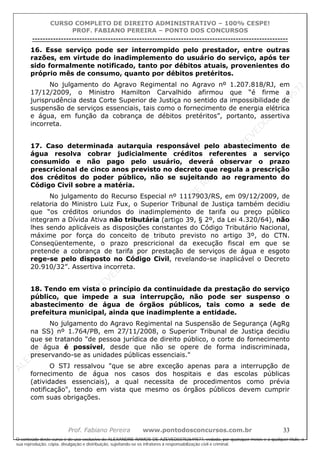 ALEXAN
D
R
E
R
AM
O
S
D
E
AZEVED
03752649577
ALEXAN
D
R
E
R
AM
O
S
D
E
AZEVED
03752649577
ALEXAN
D
R
E
R
AM
O
S
D
E
AZEVED
03752649577
ALEXAN
D
R
E
R
AM
O
S
D
E
AZEVED
03752649577
A L E X A N D R E R A M O S D E A Z E V E D 0 3 7 5 2 6 4 9 5 7 7
O conteúdo deste curso é de uso exclusivo de ALEXANDRE RAMOS DE AZEVED03752649577, vedada, por quaisquer meios e a qualquer título, a
sua reprodução, cópia, divulgação e distribuição, sujeitando-se os infratores à responsabilização civil e criminal.
CURSO COMPLETO DE DIREITO ADMINISTRATIVO – 100% CESPE!
PROF. FABIANO PEREIRA – PONTO DOS CONCURSOS
----------------------------------------------------------------------------------------------------------------------------------------------------------------------------------------------------
Prof. Fabiano Pereira www.pontodosconcursos.com.br 33
16. Esse serviço pode ser interrompido pelo prestador, entre outras
razões, em virtude do inadimplemento do usuário do serviço, após ter
sido formalmente notificado, tanto por débitos atuais, provenientes do
próprio mês de consumo, quanto por débitos pretéritos.
No julgamento do Agravo Regimental no Agravo nº 1.207.818/RJ, em
17/12/2009, o Ministro Hamilton Carvalhido afirmou que “é firme a
jurisprudência desta Corte Superior de Justiça no sentido da impossibilidade de
suspensão de serviços essenciais, tais como o fornecimento de energia elétrica
e água, em função da cobrança de débitos pretéritos”, portanto, assertiva
incorreta.
17. Caso determinada autarquia responsável pelo abastecimento de
água resolva cobrar judicialmente créditos referentes a serviço
consumido e não pago pelo usuário, deverá observar o prazo
prescricional de cinco anos previsto no decreto que regula a prescrição
dos créditos do poder público, não se sujeitando ao regramento do
Código Civil sobre a matéria.
No julgamento do Recurso Especial nº 1117903/RS, em 09/12/2009, de
relatoria do Ministro Luiz Fux, o Superior Tribunal de Justiça também decidiu
que “os créditos oriundos do inadimplemento de tarifa ou preço público
integram a Dívida Ativa não tributária (artigo 39, § 2º, da Lei 4.320/64), não
lhes sendo aplicáveis as disposições constantes do Código Tributário Nacional,
máxime por força do conceito de tributo previsto no artigo 3º, do CTN.
Conseqüentemente, o prazo prescricional da execução fiscal em que se
pretende a cobrança de tarifa por prestação de serviços de água e esgoto
rege-se pelo disposto no Código Civil, revelando-se inaplicável o Decreto
20.910/32”. Assertiva incorreta.
18. Tendo em vista o princípio da continuidade da prestação do serviço
público, que impede a sua interrupção, não pode ser suspenso o
abastecimento de água de órgãos públicos, tais como a sede de
prefeitura municipal, ainda que inadimplente a entidade.
No julgamento do Agravo Regimental na Suspensão de Segurança (AgRg
na SS) nº 1.764/PB, em 27/11/2008, o Superior Tribunal de Justiça decidiu
que se tratando "de pessoa jurídica de direito público, o corte do fornecimento
de água é possível, desde que não se opere de forma indiscriminada,
preservando-se as unidades públicas essenciais."
O STJ ressalvou "que se abre exceção apenas para a interrupção de
fornecimento de água nos casos dos hospitais e das escolas públicas
(atividades essenciais), a qual necessita de procedimentos como prévia
notificação", tendo em vista que mesmo os órgãos públicos devem cumprir
com suas obrigações.
 