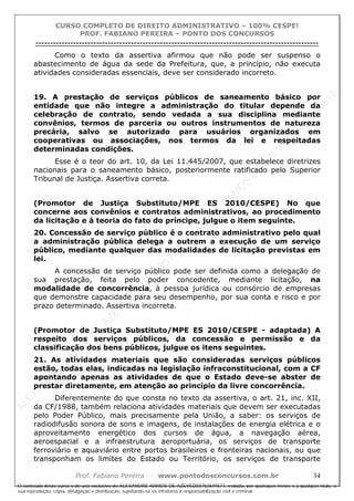 ALEXAN
D
R
E
R
AM
O
S
D
E
AZEVED
03752649577
ALEXAN
D
R
E
R
AM
O
S
D
E
AZEVED
03752649577
ALEXAN
D
R
E
R
AM
O
S
D
E
AZEVED
03752649577
ALEXAN
D
R
E
R
AM
O
S
D
E
AZEVED
03752649577
A L E X A N D R E R A M O S D E A Z E V E D 0 3 7 5 2 6 4 9 5 7 7
O conteúdo deste curso é de uso exclusivo de ALEXANDRE RAMOS DE AZEVED03752649577, vedada, por quaisquer meios e a qualquer título, a
sua reprodução, cópia, divulgação e distribuição, sujeitando-se os infratores à responsabilização civil e criminal.
CURSO COMPLETO DE DIREITO ADMINISTRATIVO – 100% CESPE!
PROF. FABIANO PEREIRA – PONTO DOS CONCURSOS
----------------------------------------------------------------------------------------------------------------------------------------------------------------------------------------------------
Prof. Fabiano Pereira www.pontodosconcursos.com.br 34
Como o texto da assertiva afirmou que não pode ser suspenso o
abastecimento de água da sede da Prefeitura, que, a princípio, não executa
atividades consideradas essenciais, deve ser considerado incorreto.
19. A prestação de serviços públicos de saneamento básico por
entidade que não integre a administração do titular depende da
celebração de contrato, sendo vedada a sua disciplina mediante
convênios, termos de parceria ou outros instrumentos de natureza
precária, salvo se autorizado para usuários organizados em
cooperativas ou associações, nos termos da lei e respeitadas
determinadas condições.
Esse é o teor do art. 10, da Lei 11.445/2007, que estabelece diretrizes
nacionais para o saneamento básico, posteriormente ratificado pelo Superior
Tribunal de Justiça. Assertiva correta.
(Promotor de Justiça Substituto/MPE ES 2010/CESPE) No que
concerne aos convênios e contratos administrativos, ao procedimento
da licitação e à teoria do fato do príncipe, julgue o item seguinte.
20. Concessão de serviço público é o contrato administrativo pelo qual
a administração pública delega a outrem a execução de um serviço
público, mediante qualquer das modalidades de licitação previstas em
lei.
A concessão de serviço público pode ser definida como a delegação de
sua prestação, feita pelo poder concedente, mediante licitação, na
modalidade de concorrência, à pessoa jurídica ou consórcio de empresas
que demonstre capacidade para seu desempenho, por sua conta e risco e por
prazo determinado. Assertiva incorreta.
(Promotor de Justiça Substituto/MPE ES 2010/CESPE - adaptada) A
respeito dos serviços públicos, da concessão e permissão e da
classificação dos bens públicos, julgue os itens seguintes.
21. As atividades materiais que são consideradas serviços públicos
estão, todas elas, indicadas na legislação infraconstitucional, com a CF
apontando apenas as atividades de que o Estado deve-se abster de
prestar diretamente, em atenção ao princípio da livre concorrência.
Diferentemente do que consta no texto da assertiva, o art. 21, inc. XII,
da CF/1988, também relaciona atividades materiais que devem ser executadas
pelo Poder Público, mais precisamente pela União, a saber: os serviços de
radiodifusão sonora de sons e imagens, de instalações de energia elétrica e o
aproveitamento energético dos cursos de água, a navegação aérea,
aeroespacial e a infraestrutura aeroportuária, os serviços de transporte
ferroviário e aquaviário entre portos brasileiros e fronteiras nacionais, ou que
transponham os limites do Estado ou Território, os serviços de transporte
 