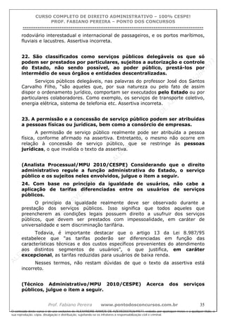 ALEXAN
D
R
E
R
AM
O
S
D
E
AZEVED
03752649577
ALEXAN
D
R
E
R
AM
O
S
D
E
AZEVED
03752649577
ALEXAN
D
R
E
R
AM
O
S
D
E
AZEVED
03752649577
ALEXAN
D
R
E
R
AM
O
S
D
E
AZEVED
03752649577
A L E X A N D R E R A M O S D E A Z E V E D 0 3 7 5 2 6 4 9 5 7 7
O conteúdo deste curso é de uso exclusivo de ALEXANDRE RAMOS DE AZEVED03752649577, vedada, por quaisquer meios e a qualquer título, a
sua reprodução, cópia, divulgação e distribuição, sujeitando-se os infratores à responsabilização civil e criminal.
CURSO COMPLETO DE DIREITO ADMINISTRATIVO – 100% CESPE!
PROF. FABIANO PEREIRA – PONTO DOS CONCURSOS
----------------------------------------------------------------------------------------------------------------------------------------------------------------------------------------------------
Prof. Fabiano Pereira www.pontodosconcursos.com.br 35
rodoviário interestadual e internacional de passageiros, e os portos marítimos,
fluviais e lacustres. Assertiva incorreta.
22. São classificados como serviços públicos delegáveis os que só
podem ser prestados por particulares, sujeitos a autorização e controle
do Estado, não sendo possível, ao poder público, prestá-los por
intermédio de seus órgãos e entidades descentralizadas.
Serviços públicos delegáveis, nas palavras do professor José dos Santos
Carvalho Filho, “são aqueles que, por sua natureza ou pelo fato de assim
dispor o ordenamento jurídico, comportam ser executados pelo Estado ou por
particulares colaboradores. Como exemplo, os serviços de transporte coletivo,
energia elétrica, sistema de telefonia etc. Assertiva incorreta.
23. A permissão e a concessão de serviço público podem ser atribuídas
a pessoas físicas ou jurídicas, bem como a consórcio de empresas.
A permissão de serviço público realmente pode ser atribuída a pessoa
física, conforme afirmado na assertiva. Entretanto, o mesmo não ocorre em
relação à concessão de serviço público, que se restringe às pessoas
jurídicas, o que invalida o texto da assertiva.
(Analista Processual/MPU 2010/CESPE) Considerando que o direito
administrativo regule a função administrativa do Estado, o serviço
público e os sujeitos neles envolvidos, julgue o item a seguir.
24. Com base no princípio da igualdade de usuários, não cabe a
aplicação de tarifas diferenciadas entre os usuários de serviços
públicos.
O princípio da igualdade realmente deve ser observado durante a
prestação dos serviços públicos. Isso significa que todos aqueles que
preencherem as condições legais possuem direito a usufruir dos serviços
públicos, que devem ser prestados com impessoalidade, em caráter de
universalidade e sem discriminação tarifária.
Todavia, é importante destacar que o artigo 13 da Lei 8.987/95
estabelece que “as tarifas poderão ser diferenciadas em função das
características técnicas e dos custos específicos provenientes do atendimento
aos distintos segmentos de usuários”, o que justifica, em caráter
excepcional, as tarifas reduzidas para usuários de baixa renda.
Nesses termos, não restam dúvidas de que o texto da assertiva está
incorreto.
(Técnico Administrativo/MPU 2010/CESPE) Acerca dos serviços
públicos, julgue o item a seguir.
 