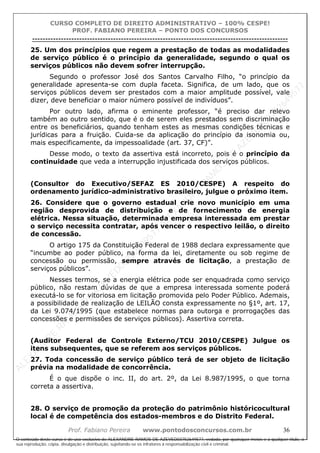 ALEXAN
D
R
E
R
AM
O
S
D
E
AZEVED
03752649577
ALEXAN
D
R
E
R
AM
O
S
D
E
AZEVED
03752649577
ALEXAN
D
R
E
R
AM
O
S
D
E
AZEVED
03752649577
ALEXAN
D
R
E
R
AM
O
S
D
E
AZEVED
03752649577
A L E X A N D R E R A M O S D E A Z E V E D 0 3 7 5 2 6 4 9 5 7 7
O conteúdo deste curso é de uso exclusivo de ALEXANDRE RAMOS DE AZEVED03752649577, vedada, por quaisquer meios e a qualquer título, a
sua reprodução, cópia, divulgação e distribuição, sujeitando-se os infratores à responsabilização civil e criminal.
CURSO COMPLETO DE DIREITO ADMINISTRATIVO – 100% CESPE!
PROF. FABIANO PEREIRA – PONTO DOS CONCURSOS
----------------------------------------------------------------------------------------------------------------------------------------------------------------------------------------------------
Prof. Fabiano Pereira www.pontodosconcursos.com.br 36
25. Um dos princípios que regem a prestação de todas as modalidades
de serviço público é o princípio da generalidade, segundo o qual os
serviços públicos não devem sofrer interrupção.
Segundo o professor José dos Santos Carvalho Filho, “o princípio da
generalidade apresenta-se com dupla faceta. Significa, de um lado, que os
serviços públicos devem ser prestados com a maior amplitude possível, vale
dizer, deve beneficiar o maior número possível de indivíduos”.
Por outro lado, afirma o eminente professor, “é preciso dar relevo
também ao outro sentido, que é o de serem eles prestados sem discriminação
entre os beneficiários, quando tenham estes as mesmas condições técnicas e
jurídicas para a fruição. Cuida-se da aplicação do princípio da isonomia ou,
mais especificamente, da impessoalidade (art. 37, CF)”.
Desse modo, o texto da assertiva está incorreto, pois é o princípio da
continuidade que veda a interrupção injustificada dos serviços públicos.
(Consultor do Executivo/SEFAZ ES 2010/CESPE) A respeito do
ordenamento jurídico-administrativo brasileiro, julgue o próximo item.
26. Considere que o governo estadual crie novo município em uma
região desprovida de distribuição e de fornecimento de energia
elétrica. Nessa situação, determinada empresa interessada em prestar
o serviço necessita contratar, após vencer o respectivo leilão, o direito
de concessão.
O artigo 175 da Constituição Federal de 1988 declara expressamente que
“incumbe ao poder público, na forma da lei, diretamente ou sob regime de
concessão ou permissão, sempre através de licitação, a prestação de
serviços públicos”.
Nesses termos, se a energia elétrica pode ser enquadrada como serviço
público, não restam dúvidas de que a empresa interessada somente poderá
executá-lo se for vitoriosa em licitação promovida pelo Poder Público. Ademais,
a possibilidade de realização de LEILÃO consta expressamente no §1º, art. 17,
da Lei 9.074/1995 (que estabelece normas para outorga e prorrogações das
concessões e permissões de serviços públicos). Assertiva correta.
(Auditor Federal de Controle Externo/TCU 2010/CESPE) Julgue os
itens subsequentes, que se referem aos serviços públicos.
27. Toda concessão de serviço público terá de ser objeto de licitação
prévia na modalidade de concorrência.
É o que dispõe o inc. II, do art. 2º, da Lei 8.987/1995, o que torna
correta a assertiva.
28. O serviço de promoção da proteção do patrimônio históricocultural
local é de competência dos estados-membros e do Distrito Federal.
 