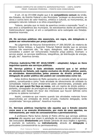 ALEXAN
D
R
E
R
AM
O
S
D
E
AZEVED
03752649577
ALEXAN
D
R
E
R
AM
O
S
D
E
AZEVED
03752649577
ALEXAN
D
R
E
R
AM
O
S
D
E
AZEVED
03752649577
ALEXAN
D
R
E
R
AM
O
S
D
E
AZEVED
03752649577
A L E X A N D R E R A M O S D E A Z E V E D 0 3 7 5 2 6 4 9 5 7 7
O conteúdo deste curso é de uso exclusivo de ALEXANDRE RAMOS DE AZEVED03752649577, vedada, por quaisquer meios e a qualquer título, a
sua reprodução, cópia, divulgação e distribuição, sujeitando-se os infratores à responsabilização civil e criminal.
CURSO COMPLETO DE DIREITO ADMINISTRATIVO – 100% CESPE!
PROF. FABIANO PEREIRA – PONTO DOS CONCURSOS
----------------------------------------------------------------------------------------------------------------------------------------------------------------------------------------------------
Prof. Fabiano Pereira www.pontodosconcursos.com.br 37
O art. 23 da CF/1988 dispõe que é de competência comum da União,
dos Estados, do Distrito Federal e dos Municípios “proteger os documentos, as
obras e outros bens de valor histórico, artístico e cultural, os monumentos, as
paisagens naturais notáveis e os sítios arqueológicos”.
Todavia, perceba que no texto da assertiva consta a expressão “local”, o
que atrai a competência dos municípios. Se estivéssemos diante de patrimônio
históricocultural regional, aí sim a competência seria outorgada aos Estados.
Assertiva incorreta.
29. Os serviços públicos não essenciais, em regra, são delegáveis e
podem ser remunerados por preço público.
No julgamento do Recurso Extraordinário nº 209.365/SP, de relatoria do
Ministro Carlos Velloso, o Supremo Tribunal Federal decidiu que os serviços
públicos não essenciais são, “de regra, delegáveis, vale dizer, podem ser
concedidos e podem ser remunerados mediante preço público. Exemplo: o
serviço postal, os serviços telefônicos, telegráficos, de distribuição de energia,
de gás, etc”. Assertiva correta.
(Técnico Judiciário/TRE MT 2010/CESPE - adaptada) Julgue os itens
seguintes quanto aos serviços públicos.
30. Serviço público é toda atividade material que a lei atribui
diretamente ao Estado, sob regime exclusivo de direito público; assim,
as atividades desenvolvidas pelas pessoas de direito privado por
delegação do poder público não podem ser consideradas como tal.
Celso Antônio Bandeira de Mello apresenta um conceito amplo de serviço
público, conceituando-o como “toda atividade de oferecimento de utilidade ou
comodidade material fruível diretamente pelos administrados, prestado pelo
Estado ou por quem lhe faça as vezes, sob um regime de direito público –
portanto, consagrador de prerrogativas de supremacia e de restrições especiais
– instituído pelo Estado em favor dos interesses que houver definido como
próprios no sistema normativo”.
Assim, constata-se que mesmo quando tais atividades materiais forem
desenvolvidas por entidades de direito privado, mediante delegação, serão
consideradas “serviços públicos”. Assertiva incorreta.
31. Serviços públicos impróprios são aqueles que o Estado assume
como seus e os executa diretamente, por meio de seus agentes, ou
indiretamente, por meio de concessionários e permissionários.
A professora Maria Sylvia Zanela di Pietro afirma que serviços públicos
próprios são aqueles que visam à satisfação de necessidades coletivas e que
são executados diretamente pelo Estado (através de seus órgãos e agentes),
a exemplo do Judiciário, ou indiretamente, através de delegação a
particulares (concessionários ou permissionários).
 