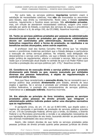 ALEXAN
D
R
E
R
AM
O
S
D
E
AZEVED
03752649577
ALEXAN
D
R
E
R
AM
O
S
D
E
AZEVED
03752649577
ALEXAN
D
R
E
R
AM
O
S
D
E
AZEVED
03752649577
ALEXAN
D
R
E
R
AM
O
S
D
E
AZEVED
03752649577
A L E X A N D R E R A M O S D E A Z E V E D 0 3 7 5 2 6 4 9 5 7 7
O conteúdo deste curso é de uso exclusivo de ALEXANDRE RAMOS DE AZEVED03752649577, vedada, por quaisquer meios e a qualquer título, a
sua reprodução, cópia, divulgação e distribuição, sujeitando-se os infratores à responsabilização civil e criminal.
CURSO COMPLETO DE DIREITO ADMINISTRATIVO – 100% CESPE!
PROF. FABIANO PEREIRA – PONTO DOS CONCURSOS
----------------------------------------------------------------------------------------------------------------------------------------------------------------------------------------------------
Prof. Fabiano Pereira www.pontodosconcursos.com.br 38
Por outro lado, os serviços públicos impróprios também visam à
satisfação de necessidades coletivas, mas não são executados ou assumidos
pelo Estado, seja direta ou indiretamente. Neste caso, o Estado somente
autoriza, regulamenta e fiscaliza esses serviços. São atividades privadas,
mas, em virtude de atenderem necessidades coletivas, exigem uma maior
atenção por parte do Estado, a exemplo dos serviços de seguro e previdência
privada (incisos I e II, do artigo 192, da CF/1988). Assertiva incorreta.
32. Tanto os serviços públicos prestados por pessoas da administração
descentralizada quanto os prestados por particulares colaboradores
devem ser controlados pela administração, devendo a entidade
federativa respectiva aferir a forma de prestação, os resultados e os
benefícios sociais alcançados, entre outros aspectos.
O professor José dos Santos Carvalho Filho afirma que “as relações
sociais e econômicas modernas permitem que o Estado delegue a particulares
a execução de certos serviços públicos. No entanto, essa delegação não
descaracteriza o serviço como público, vez que o Estado sempre se reserva o
poder jurídico de regulamentar, alterar e controlar o serviço. Não é por outra
razão que a Constituição atual dispõe no sentido de que é ao Poder Público que
incumbe a prestação dos serviços públicos (art. 175).” Assertiva correta.
33. Considera-se de execução direta o serviço público que é prestado
diretamente pelo Estado ou que, mesmo executado por entidades
diversas das pessoas federativas, é objeto de regulamentação e
controle por parte delas.
Para que fique caracterizada a execução direta, faz-se necessário que o
serviço público seja prestado diretamente pelo Estado, através de seus
órgãos e agentes. Se o serviço é prestado por entidade diversa da pessoa
jurídica federativa, a exemplo dos concessionários de serviços públicos,
materializa-se a execução indireta. Assertiva incorreta.
34. Em atenção ao princípio da livre iniciativa, apenas os serviços
prestados pelas pessoas de direito privado que integram a
administração pública indireta podem sofrer uma disciplina normativa
que os regulamente.
O parágrafo único, do art. 1º, da Lei 8.987/1995, que dispõe sobre o
regime de concessão e permissão da prestação de serviços públicos previsto
no art. 175 da Constituição Federal, afirma que a União, os Estados, o Distrito
Federal e os Municípios promoverão a revisão e as adaptações necessárias de
sua legislação às prescrições de seu texto, buscando atender as peculiaridades
das diversas modalidades dos seus serviços.
Assim, não restam dúvidas de que tanto os serviços prestados pelas
pessoas jurídicas de direito privado quanto pelas pessoas jurídicas de direito
 