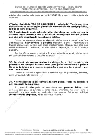 ALEXAN
D
R
E
R
AM
O
S
D
E
AZEVED
03752649577
ALEXAN
D
R
E
R
AM
O
S
D
E
AZEVED
03752649577
ALEXAN
D
R
E
R
AM
O
S
D
E
AZEVED
03752649577
ALEXAN
D
R
E
R
AM
O
S
D
E
AZEVED
03752649577
A L E X A N D R E R A M O S D E A Z E V E D 0 3 7 5 2 6 4 9 5 7 7
O conteúdo deste curso é de uso exclusivo de ALEXANDRE RAMOS DE AZEVED03752649577, vedada, por quaisquer meios e a qualquer título, a
sua reprodução, cópia, divulgação e distribuição, sujeitando-se os infratores à responsabilização civil e criminal.
CURSO COMPLETO DE DIREITO ADMINISTRATIVO – 100% CESPE!
PROF. FABIANO PEREIRA – PONTO DOS CONCURSOS
----------------------------------------------------------------------------------------------------------------------------------------------------------------------------------------------------
Prof. Fabiano Pereira www.pontodosconcursos.com.br 39
público são regidos pelo texto da Lei 8.987/1995, o que invalida o texto da
assertiva.
(Técnico Judiciário/TRE MT 2010/CESPE - adaptada) Tendo em vista
os conceitos de autorização, permissão e concessão de serviço público,
julgue os itens seguintes.
35. A autorização é ato administrativo vinculado por meio do qual a
administração consente que o indivíduo desempenhe serviço público
que não seja considerado de natureza estatal.
O saudoso professor Diógenes Gasparini define a autorização como “ato
administrativo discricionário e precário mediante o qual a Administração
Pública competente investe, por prazo indeterminado, alguém, que para isso
tenha demonstrado interesse, na execução e exploração de certo serviço
público”.
Por ter afirmado que a autorização é ato administrativo vinculado, deve
ser considerado incorreto o texto da assertiva.
36. Permissão de serviço público é a delegação, a título precário, da
prestação de serviços públicos, feita pelo poder concedente à pessoa
física ou jurídica que demonstre capacidade para seu desempenho, por
sua conta e risco.
O texto da assertiva apresentou o conceito legal de permissão, portanto,
deve ser considerado correto.
37. A concessão pode ser contratada com pessoa física ou jurídica e
por consórcio de empresas.
A concessão não pode ser contratada com pessoas físicas, mas
somente com pessoas jurídicas e consórcio de empresas. Por outro lado, a
permissão somente pode ser realizada com pessoas físicas ou jurídicas
(consórcios de empresas, não). Assertiva incorreta.
 