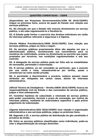 ALEXAN
D
R
E
R
AM
O
S
D
E
AZEVED
03752649577
ALEXAN
D
R
E
R
AM
O
S
D
E
AZEVED
03752649577
ALEXAN
D
R
E
R
AM
O
S
D
E
AZEVED
03752649577
ALEXAN
D
R
E
R
AM
O
S
D
E
AZEVED
03752649577
A L E X A N D R E R A M O S D E A Z E V E D 0 3 7 5 2 6 4 9 5 7 7
O conteúdo deste curso é de uso exclusivo de ALEXANDRE RAMOS DE AZEVED03752649577, vedada, por quaisquer meios e a qualquer título, a
sua reprodução, cópia, divulgação e distribuição, sujeitando-se os infratores à responsabilização civil e criminal.
CURSO COMPLETO DE DIREITO ADMINISTRATIVO – 100% CESPE!
PROF. FABIANO PEREIRA – PONTO DOS CONCURSOS
----------------------------------------------------------------------------------------------------------------------------------------------------------------------------------------------------
Prof. Fabiano Pereira www.pontodosconcursos.com.br 40
QUESTÕES COMENTADAS – CESPE
(Especialista em Pesquisas Governamentais/IJSN ES 2010/CESPE)
Julgue os próximos itens, acerca do papel do Estado com relação aos
serviços públicos.
01. Na situação em que o Estado não executa diretamente um serviço
público, a ele cabe regulamentá-lo e fiscalizá-lo.
02. O Estado pode limitar o exercício dos direitos individuais em razão
de interesse público referente à segurança e à higiene.
(Perito Médico Previdenciário/INSS 2010/CESPE) Com relação aos
serviços públicos, julgue os itens a seguir.
03. Os serviços públicos propriamente ditos são aqueles em que a
administração pública, reconhecendo sua conveniência para os
membros da coletividade, presta-os diretamente ou permite que sejam
prestados por terceiros, nas condições regulamentadas e sob seu
controle.
04. A delegação do serviço público pode ser feita sob as modalidades
de concessão, permissão e autorização.
05. O serviço público, ao ser concedido ao particular, que o executa
por sua conta e risco, remunerando-se por tarifas, passa a
caracterizar-se como sendo privado.
06. A permissão é discricionária e precária, embora possam esses
atributos ser mitigados em certos casos, diante do interesse
administrativo.
(Oficial Técnico de Inteligência – Direito/ABIN 2010/CESPE) Acerca da
responsabilidade civil do Estado e das concessões de serviço público,
julgue o item subsequente.
07. Constitui hipótese de caducidade a retomada do serviço público
pelo poder concedente, durante o prazo da concessão, por motivo de
interesse público, mediante lei autorizadora específica e após prévio
pagamento da indenização.
(Agente Administrativo/AGU 2010/CESPE) Com relação à organização
administrativa e aos serviços públicos, julgue os próximos itens.
08. Segundo a CF, o serviço público de distribuição de gás canalizado é
privativo da União.
09. Entre os serviços públicos classificados como individuais, pode-se
citar a disponibilização de energia domiciliar.
 