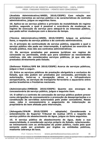 ALEXAN
D
R
E
R
AM
O
S
D
E
AZEVED
03752649577
ALEXAN
D
R
E
R
AM
O
S
D
E
AZEVED
03752649577
ALEXAN
D
R
E
R
AM
O
S
D
E
AZEVED
03752649577
ALEXAN
D
R
E
R
AM
O
S
D
E
AZEVED
03752649577
A L E X A N D R E R A M O S D E A Z E V E D 0 3 7 5 2 6 4 9 5 7 7
O conteúdo deste curso é de uso exclusivo de ALEXANDRE RAMOS DE AZEVED03752649577, vedada, por quaisquer meios e a qualquer título, a
sua reprodução, cópia, divulgação e distribuição, sujeitando-se os infratores à responsabilização civil e criminal.
CURSO COMPLETO DE DIREITO ADMINISTRATIVO – 100% CESPE!
PROF. FABIANO PEREIRA – PONTO DOS CONCURSOS
----------------------------------------------------------------------------------------------------------------------------------------------------------------------------------------------------
Prof. Fabiano Pereira www.pontodosconcursos.com.br 41
(Analista Administrativo/ANEEL 2010/CESPE) Com relação aos
princípios inerentes ao serviço público e às características do contrato
administrativo, julgue os seguintes itens.
10. Aplica-se ao serviço público o princípio da mutabilidade do regime
jurídico, segundo o qual é possível a ocorrência de mudanças no
regime de execução do serviço para adequá-lo ao interesse público,
que pode sofrer mudanças com o decurso do tempo.
(Técnico Administrativo/ANEEL 2010/CESPE) Julgue os próximos
itens, a respeito do serviço público e do contrato administrativo.
11. O princípio da continuidade do serviço público, segundo o qual o
serviço público não pode ser interrompido, é aplicável ao exercício da
função pública, mas não aos contratos administrativos.
12. Os serviços prestados por pessoas jurídicas em regime de
concessão ou permissão, ainda que para satisfazer as necessidades
coletivas, não são considerados serviços públicos, já que não são
prestados diretamente pelo Estado.
(Defensor Público/DPE BA 2010/CESPE) Acerca de serviços públicos,
julgue o item a seguir.
13. Entre os serviços públicos de prestação obrigatória e exclusiva do
Estado, que não podem ser prestados por concessão, permissão ou
autorização, inclui-se a navegação aérea e a infraestrutura
aeroportuária, os serviços de transporte ferroviário e aquaviário entre
portos brasileiros e fronteiras nacionais.
(Administrador/EMBASA 2010/CESPE) Quanto aos encargos da
concessionária de serviço público, julgue o seguinte item.
14. O edital e o contrato de concessão de serviço público podem prever
como obrigações da concessionária a promoção de desapropriações e a
constituição de servidões autorizadas pelo poder concedente. Nesse
caso, cabe à concessionária o pagamento da indenização ao
proprietário do bem afetado pela intervenção.
(Advogado/IPAJM 2010/CESPE - adaptada) Considerando o
entendimento do Superior Tribunal de Justiça (STJ) a respeito do
serviço público de abastecimento de água, julgue os itens seguintes.
15. O serviço público de abastecimento de água, dada a sua
essencialidade, é considerado serviço próprio do Estado, relacionando-
se intimamente com as atribuições do poder público, razão pela qual
somente pode ser prestado por órgãos ou entidades públicas,
mediante cobrança de taxa.
 