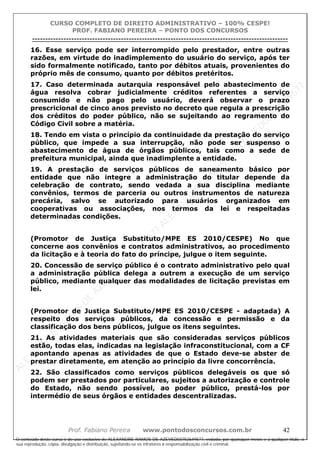 ALEXAN
D
R
E
R
AM
O
S
D
E
AZEVED
03752649577
ALEXAN
D
R
E
R
AM
O
S
D
E
AZEVED
03752649577
ALEXAN
D
R
E
R
AM
O
S
D
E
AZEVED
03752649577
ALEXAN
D
R
E
R
AM
O
S
D
E
AZEVED
03752649577
A L E X A N D R E R A M O S D E A Z E V E D 0 3 7 5 2 6 4 9 5 7 7
O conteúdo deste curso é de uso exclusivo de ALEXANDRE RAMOS DE AZEVED03752649577, vedada, por quaisquer meios e a qualquer título, a
sua reprodução, cópia, divulgação e distribuição, sujeitando-se os infratores à responsabilização civil e criminal.
CURSO COMPLETO DE DIREITO ADMINISTRATIVO – 100% CESPE!
PROF. FABIANO PEREIRA – PONTO DOS CONCURSOS
----------------------------------------------------------------------------------------------------------------------------------------------------------------------------------------------------
Prof. Fabiano Pereira www.pontodosconcursos.com.br 42
16. Esse serviço pode ser interrompido pelo prestador, entre outras
razões, em virtude do inadimplemento do usuário do serviço, após ter
sido formalmente notificado, tanto por débitos atuais, provenientes do
próprio mês de consumo, quanto por débitos pretéritos.
17. Caso determinada autarquia responsável pelo abastecimento de
água resolva cobrar judicialmente créditos referentes a serviço
consumido e não pago pelo usuário, deverá observar o prazo
prescricional de cinco anos previsto no decreto que regula a prescrição
dos créditos do poder público, não se sujeitando ao regramento do
Código Civil sobre a matéria.
18. Tendo em vista o princípio da continuidade da prestação do serviço
público, que impede a sua interrupção, não pode ser suspenso o
abastecimento de água de órgãos públicos, tais como a sede de
prefeitura municipal, ainda que inadimplente a entidade.
19. A prestação de serviços públicos de saneamento básico por
entidade que não integre a administração do titular depende da
celebração de contrato, sendo vedada a sua disciplina mediante
convênios, termos de parceria ou outros instrumentos de natureza
precária, salvo se autorizado para usuários organizados em
cooperativas ou associações, nos termos da lei e respeitadas
determinadas condições.
(Promotor de Justiça Substituto/MPE ES 2010/CESPE) No que
concerne aos convênios e contratos administrativos, ao procedimento
da licitação e à teoria do fato do príncipe, julgue o item seguinte.
20. Concessão de serviço público é o contrato administrativo pelo qual
a administração pública delega a outrem a execução de um serviço
público, mediante qualquer das modalidades de licitação previstas em
lei.
(Promotor de Justiça Substituto/MPE ES 2010/CESPE - adaptada) A
respeito dos serviços públicos, da concessão e permissão e da
classificação dos bens públicos, julgue os itens seguintes.
21. As atividades materiais que são consideradas serviços públicos
estão, todas elas, indicadas na legislação infraconstitucional, com a CF
apontando apenas as atividades de que o Estado deve-se abster de
prestar diretamente, em atenção ao princípio da livre concorrência.
22. São classificados como serviços públicos delegáveis os que só
podem ser prestados por particulares, sujeitos a autorização e controle
do Estado, não sendo possível, ao poder público, prestá-los por
intermédio de seus órgãos e entidades descentralizadas.
 
