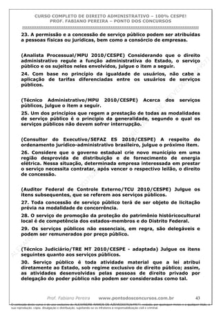 ALEXAN
D
R
E
R
AM
O
S
D
E
AZEVED
03752649577
ALEXAN
D
R
E
R
AM
O
S
D
E
AZEVED
03752649577
ALEXAN
D
R
E
R
AM
O
S
D
E
AZEVED
03752649577
ALEXAN
D
R
E
R
AM
O
S
D
E
AZEVED
03752649577
A L E X A N D R E R A M O S D E A Z E V E D 0 3 7 5 2 6 4 9 5 7 7
O conteúdo deste curso é de uso exclusivo de ALEXANDRE RAMOS DE AZEVED03752649577, vedada, por quaisquer meios e a qualquer título, a
sua reprodução, cópia, divulgação e distribuição, sujeitando-se os infratores à responsabilização civil e criminal.
CURSO COMPLETO DE DIREITO ADMINISTRATIVO – 100% CESPE!
PROF. FABIANO PEREIRA – PONTO DOS CONCURSOS
----------------------------------------------------------------------------------------------------------------------------------------------------------------------------------------------------
Prof. Fabiano Pereira www.pontodosconcursos.com.br 43
23. A permissão e a concessão de serviço público podem ser atribuídas
a pessoas físicas ou jurídicas, bem como a consórcio de empresas.
(Analista Processual/MPU 2010/CESPE) Considerando que o direito
administrativo regule a função administrativa do Estado, o serviço
público e os sujeitos neles envolvidos, julgue o item a seguir.
24. Com base no princípio da igualdade de usuários, não cabe a
aplicação de tarifas diferenciadas entre os usuários de serviços
públicos.
(Técnico Administrativo/MPU 2010/CESPE) Acerca dos serviços
públicos, julgue o item a seguir.
25. Um dos princípios que regem a prestação de todas as modalidades
de serviço público é o princípio da generalidade, segundo o qual os
serviços públicos não devem sofrer interrupção.
(Consultor do Executivo/SEFAZ ES 2010/CESPE) A respeito do
ordenamento jurídico-administrativo brasileiro, julgue o próximo item.
26. Considere que o governo estadual crie novo município em uma
região desprovida de distribuição e de fornecimento de energia
elétrica. Nessa situação, determinada empresa interessada em prestar
o serviço necessita contratar, após vencer o respectivo leilão, o direito
de concessão.
(Auditor Federal de Controle Externo/TCU 2010/CESPE) Julgue os
itens subsequentes, que se referem aos serviços públicos.
27. Toda concessão de serviço público terá de ser objeto de licitação
prévia na modalidade de concorrência.
28. O serviço de promoção da proteção do patrimônio históricocultural
local é de competência dos estados-membros e do Distrito Federal.
29. Os serviços públicos não essenciais, em regra, são delegáveis e
podem ser remunerados por preço público.
(Técnico Judiciário/TRE MT 2010/CESPE - adaptada) Julgue os itens
seguintes quanto aos serviços públicos.
30. Serviço público é toda atividade material que a lei atribui
diretamente ao Estado, sob regime exclusivo de direito público; assim,
as atividades desenvolvidas pelas pessoas de direito privado por
delegação do poder público não podem ser consideradas como tal.
 