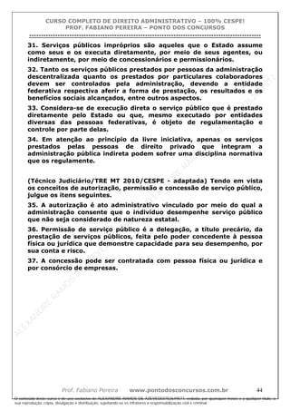 ALEXAN
D
R
E
R
AM
O
S
D
E
AZEVED
03752649577
ALEXAN
D
R
E
R
AM
O
S
D
E
AZEVED
03752649577
ALEXAN
D
R
E
R
AM
O
S
D
E
AZEVED
03752649577
ALEXAN
D
R
E
R
AM
O
S
D
E
AZEVED
03752649577
A L E X A N D R E R A M O S D E A Z E V E D 0 3 7 5 2 6 4 9 5 7 7
O conteúdo deste curso é de uso exclusivo de ALEXANDRE RAMOS DE AZEVED03752649577, vedada, por quaisquer meios e a qualquer título, a
sua reprodução, cópia, divulgação e distribuição, sujeitando-se os infratores à responsabilização civil e criminal.
CURSO COMPLETO DE DIREITO ADMINISTRATIVO – 100% CESPE!
PROF. FABIANO PEREIRA – PONTO DOS CONCURSOS
----------------------------------------------------------------------------------------------------------------------------------------------------------------------------------------------------
Prof. Fabiano Pereira www.pontodosconcursos.com.br 44
31. Serviços públicos impróprios são aqueles que o Estado assume
como seus e os executa diretamente, por meio de seus agentes, ou
indiretamente, por meio de concessionários e permissionários.
32. Tanto os serviços públicos prestados por pessoas da administração
descentralizada quanto os prestados por particulares colaboradores
devem ser controlados pela administração, devendo a entidade
federativa respectiva aferir a forma de prestação, os resultados e os
benefícios sociais alcançados, entre outros aspectos.
33. Considera-se de execução direta o serviço público que é prestado
diretamente pelo Estado ou que, mesmo executado por entidades
diversas das pessoas federativas, é objeto de regulamentação e
controle por parte delas.
34. Em atenção ao princípio da livre iniciativa, apenas os serviços
prestados pelas pessoas de direito privado que integram a
administração pública indireta podem sofrer uma disciplina normativa
que os regulamente.
(Técnico Judiciário/TRE MT 2010/CESPE - adaptada) Tendo em vista
os conceitos de autorização, permissão e concessão de serviço público,
julgue os itens seguintes.
35. A autorização é ato administrativo vinculado por meio do qual a
administração consente que o indivíduo desempenhe serviço público
que não seja considerado de natureza estatal.
36. Permissão de serviço público é a delegação, a título precário, da
prestação de serviços públicos, feita pelo poder concedente à pessoa
física ou jurídica que demonstre capacidade para seu desempenho, por
sua conta e risco.
37. A concessão pode ser contratada com pessoa física ou jurídica e
por consórcio de empresas.
 