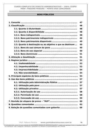 ALEXAN
D
R
E
R
AM
O
S
D
E
AZEVED
03752649577
ALEXAN
D
R
E
R
AM
O
S
D
E
AZEVED
03752649577
ALEXAN
D
R
E
R
AM
O
S
D
E
AZEVED
03752649577
ALEXAN
D
R
E
R
AM
O
S
D
E
AZEVED
03752649577
A L E X A N D R E R A M O S D E A Z E V E D 0 3 7 5 2 6 4 9 5 7 7
O conteúdo deste curso é de uso exclusivo de ALEXANDRE RAMOS DE AZEVED03752649577, vedada, por quaisquer meios e a qualquer título, a
sua reprodução, cópia, divulgação e distribuição, sujeitando-se os infratores à responsabilização civil e criminal.
CURSO COMPLETO DE DIREITO ADMINISTRATIVO – 100% CESPE!
PROF. FABIANO PEREIRA – PONTO DOS CONCURSOS
----------------------------------------------------------------------------------------------------------------------------------------------------------------------------------------------------
Prof. Fabiano Pereira www.pontodosconcursos.com.br 46
BENS PÚBLICOS
1. Conceito ..................................................................................... 47
2. Classificação .............................................................................. 48
2.1. Quanto à titularidade ...................................................... 48
2.2. Quanto à disponibilidade ................................................. 48
2.2.1. Bens indisponíveis ........................................................ 48
2.2.2. Bens patrimoniais indisponíveis ................................... 49
2.2.3. Bens patrimoniais disponíveis ...................................... 49
2.3. Quanto à destinação ou ao objetivo a que se destinam ... 49
2.3.1. Bens de uso comum do povo ........................................ 49
2.3.2. Bens de uso especial .................................................... 50
2.3.3. Bens dominicais ............................................................ 51
3. Afetação e desafetação ............................................................... 51
4. Regime jurídico ........................................................................... 52
4.1. Inalienabilidade ............................................................... 52
4.2. Impenhorabilidade ........................................................... 53
4.3. Imprescritibilidade ........................................................... 54
4.4. Não-onerabilidade ............................................................ 54
5. Principais espécies de bens públicos ........................................... 54
6. Uso dos bens públicos ................................................................. 57
6.1. Utilização pela Administração Pública .............................. 57
6.2. Utilização pelo povo ......................................................... 57
6.3. Utilização privativa .......................................................... 57
6.3.1. Autorização de uso ....................................................... 58
6.3.2. Permissão de uso .......................................................... 58
6.3.3. Concessão de uso .......................................................... 59
7. Revisão de véspera de prova – “RVP”........................................... 60
8. Questões comentadas ................................................................. 62
9. Relação de questões comentadas com gabarito ........................... 69
 