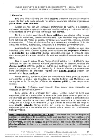 ALEXAN
D
R
E
R
AM
O
S
D
E
AZEVED
03752649577
ALEXAN
D
R
E
R
AM
O
S
D
E
AZEVED
03752649577
ALEXAN
D
R
E
R
AM
O
S
D
E
AZEVED
03752649577
ALEXAN
D
R
E
R
AM
O
S
D
E
AZEVED
03752649577
A L E X A N D R E R A M O S D E A Z E V E D 0 3 7 5 2 6 4 9 5 7 7
O conteúdo deste curso é de uso exclusivo de ALEXANDRE RAMOS DE AZEVED03752649577, vedada, por quaisquer meios e a qualquer título, a
sua reprodução, cópia, divulgação e distribuição, sujeitando-se os infratores à responsabilização civil e criminal.
CURSO COMPLETO DE DIREITO ADMINISTRATIVO – 100% CESPE!
PROF. FABIANO PEREIRA – PONTO DOS CONCURSOS
----------------------------------------------------------------------------------------------------------------------------------------------------------------------------------------------------
Prof. Fabiano Pereira www.pontodosconcursos.com.br 47
1. Conceito
Esta aula versará sobre um tema bastante tranqüilo, de fácil assimilação
e que não tem sido muito cobrado nos últimos concursos públicos organizados
pelo CESPE: bens públicos.
Apesar de não ser um conteúdo preferencial do CESPE, é necessário
esclarecer que o tema apresenta algumas peculiaridades que costumam induzir
os candidatos ao erro, por isso temos que ficar atentos.
Dentre os vários conceitos de bens públicos formulados pelos nossos
principais doutrinadores, destaca-se o de Hely Lopes Meirelles, segundo o qual
bens públicos são “todas as coisas, corpóreas ou incorpóreas, imóveis, móveis
e semoventes, créditos, direitos e ações, que pertençam, a qualquer título, às
entidades estatais, autárquicas, fundacionais e empresas governamentais”.
Analisando-se o conceito do saudoso professor, percebe-se que são
incluídos como bens públicos aqueles de titularidade das empresas públicas
e sociedades de economia mista, entendimento que é criticado pela
doutrina majoritária e que também não está em conformidade com o conceito
legal.
Nos termos do artigo 98 do Código Civil Brasileiro (Lei 10.406/02), são
“públicos os bens do domínio nacional pertencentes às pessoas jurídicas de
direito público interno; todos os outros são particulares, seja qual for a
pessoa a que pertencerem”. O citado artigo é claro ao afirmar que somente os
bens pertencentes às entidades regidas pelo direito público podem ser
considerados bens públicos.
Nesse sentido, somente podem ser considerados bens públicos aqueles
pertencentes à União, aos Estados, ao Distrito Federal, aos Municípios, às
autarquias e às fundações públicas de direito público, nas respectivas
esferas.
Pergunta: Professor, qual conceito devo adotar para responder às
questões de concursos públicos?
Bem, apesar de o professor Hely Lopes Meirelles incluir os bens das
empresas públicas e sociedades de economia mista (denominadas pelo autor
de empresas governamentais) como bens públicos, esse não é o entendimento
exigido nas questões de concursos públicos, pois contraria expressamente o
artigo 98 do Código Civil Brasileiro, já que ambas as entidades são regidas
pelo direito privado. Sendo assim, em regra, os bens pertencentes às
empresas públicas e sociedades de economia mista devem ser considerados
bens privados.
Para responder às questões do CESPE: Lembre-se de que as empresas
públicas e sociedades de economia mista que prestam serviços públicos em
regime de exclusividade (monopólio), como é o caso da Empresa Brasileira
de Correios, gozam de todas as prerrogativas das entidades regidas pelo
direito público, inclusive em relação aos seus bens, que serão considerados
públicos.
 