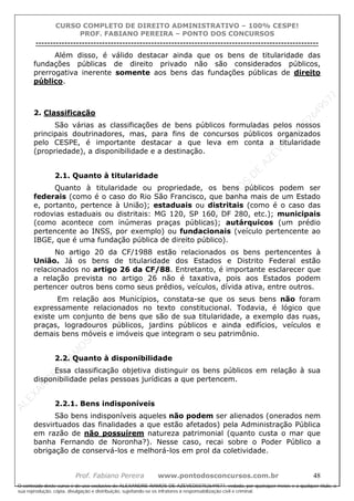 ALEXAN
D
R
E
R
AM
O
S
D
E
AZEVED
03752649577
ALEXAN
D
R
E
R
AM
O
S
D
E
AZEVED
03752649577
ALEXAN
D
R
E
R
AM
O
S
D
E
AZEVED
03752649577
ALEXAN
D
R
E
R
AM
O
S
D
E
AZEVED
03752649577
A L E X A N D R E R A M O S D E A Z E V E D 0 3 7 5 2 6 4 9 5 7 7
O conteúdo deste curso é de uso exclusivo de ALEXANDRE RAMOS DE AZEVED03752649577, vedada, por quaisquer meios e a qualquer título, a
sua reprodução, cópia, divulgação e distribuição, sujeitando-se os infratores à responsabilização civil e criminal.
CURSO COMPLETO DE DIREITO ADMINISTRATIVO – 100% CESPE!
PROF. FABIANO PEREIRA – PONTO DOS CONCURSOS
----------------------------------------------------------------------------------------------------------------------------------------------------------------------------------------------------
Prof. Fabiano Pereira www.pontodosconcursos.com.br 48
Além disso, é válido destacar ainda que os bens de titularidade das
fundações públicas de direito privado não são considerados públicos,
prerrogativa inerente somente aos bens das fundações públicas de direito
público.
2. Classificação
São várias as classificações de bens públicos formuladas pelos nossos
principais doutrinadores, mas, para fins de concursos públicos organizados
pelo CESPE, é importante destacar a que leva em conta a titularidade
(propriedade), a disponibilidade e a destinação.
2.1. Quanto à titularidade
Quanto à titularidade ou propriedade, os bens públicos podem ser
federais (como é o caso do Rio São Francisco, que banha mais de um Estado
e, portanto, pertence à União); estaduais ou distritais (como é o caso das
rodovias estaduais ou distritais: MG 120, SP 160, DF 280, etc.); municipais
(como acontece com inúmeras praças públicas); autárquicos (um prédio
pertencente ao INSS, por exemplo) ou fundacionais (veículo pertencente ao
IBGE, que é uma fundação pública de direito público).
No artigo 20 da CF/1988 estão relacionados os bens pertencentes à
União. Já os bens de titularidade dos Estados e Distrito Federal estão
relacionados no artigo 26 da CF/88. Entretanto, é importante esclarecer que
a relação prevista no artigo 26 não é taxativa, pois aos Estados podem
pertencer outros bens como seus prédios, veículos, dívida ativa, entre outros.
Em relação aos Municípios, constata-se que os seus bens não foram
expressamente relacionados no texto constitucional. Todavia, é lógico que
existe um conjunto de bens que são de sua titularidade, a exemplo das ruas,
praças, logradouros públicos, jardins públicos e ainda edifícios, veículos e
demais bens móveis e imóveis que integram o seu patrimônio.
2.2. Quanto à disponibilidade
Essa classificação objetiva distinguir os bens públicos em relação à sua
disponibilidade pelas pessoas jurídicas a que pertencem.
2.2.1. Bens indisponíveis
São bens indisponíveis aqueles não podem ser alienados (onerados nem
desvirtuados das finalidades a que estão afetados) pela Administração Pública
em razão de não possuírem natureza patrimonial (quanto custa o mar que
banha Fernando de Noronha?). Nesse caso, recai sobre o Poder Público a
obrigação de conservá-los e melhorá-los em prol da coletividade.
 