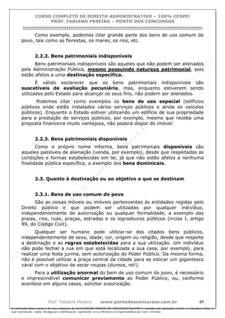 ALEXAN
D
R
E
R
AM
O
S
D
E
AZEVED
03752649577
ALEXAN
D
R
E
R
AM
O
S
D
E
AZEVED
03752649577
ALEXAN
D
R
E
R
AM
O
S
D
E
AZEVED
03752649577
ALEXAN
D
R
E
R
AM
O
S
D
E
AZEVED
03752649577
A L E X A N D R E R A M O S D E A Z E V E D 0 3 7 5 2 6 4 9 5 7 7
O conteúdo deste curso é de uso exclusivo de ALEXANDRE RAMOS DE AZEVED03752649577, vedada, por quaisquer meios e a qualquer título, a
sua reprodução, cópia, divulgação e distribuição, sujeitando-se os infratores à responsabilização civil e criminal.
CURSO COMPLETO DE DIREITO ADMINISTRATIVO – 100% CESPE!
PROF. FABIANO PEREIRA – PONTO DOS CONCURSOS
----------------------------------------------------------------------------------------------------------------------------------------------------------------------------------------------------
Prof. Fabiano Pereira www.pontodosconcursos.com.br 49
Como exemplo, podemos citar grande parte dos bens de uso comum do
povo, tais como as florestas, os mares, os rios, etc.
2.2.2. Bens patrimoniais indisponíveis
Bens patrimoniais indisponíveis são aqueles que não podem ser alienados
pela Administração Pública, mesmo possuindo natureza patrimonial, pois
estão afetos a uma destinação específica.
É válido esclarecer que os bens patrimoniais indisponíveis são
suscetíveis de avaliação pecuniária, mas, enquanto estiverem sendo
utilizados pelo Estado para alcançar os seus fins, não podem ser alienados.
Podemos citar como exemplos os bens de uso especial (edifícios
públicos onde estão instalados vários serviços públicos e ainda os veículos
públicos). Enquanto o Estado estiver utilizando um edifício de sua propriedade
para a prestação de serviços públicos, por exemplo, mesmo que receba uma
proposta financeira muito vantajosa, não poderá dispor do imóvel.
2.2.3. Bens patrimoniais disponíveis
Como o próprio nome informa, bens patrimoniais disponíveis são
aqueles passíveis de alienação (venda, por exemplo), desde que respeitadas as
condições e formas estabelecidas em lei, já que não estão afetos a nenhuma
finalidade pública específica, a exemplo dos bens dominicais.
2.3. Quanto à destinação ou ao objetivo a que se destinam
2.3.1. Bens de uso comum do povo
São as coisas móveis ou imóveis pertencentes às entidades regidas pelo
Direito público e que podem ser utilizadas por qualquer indivíduo,
independentemente de autorização ou qualquer formalidade, a exemplo das
praias, rios, ruas, praças, estradas e os logradouros públicos (inciso I, artigo
99, do Código Civil).
Qualquer ser humano pode utilizar-se dos citados bens públicos,
independentemente de sexo, idade, cor, origem ou religião, desde que respeite
a destinação e as regras estabelecidas para a sua utilização. Um indivíduo
não pode fechar a rua em que está localizada a sua casa, por exemplo, para
realizar uma festa junina, sem autorização do Poder Público. Da mesma forma,
não é possível utilizar a praça central da cidade para se esticar um gigantesco
varal com o objetivo de secar roupas (dureza, né!).
Para a utilização anormal do bem de uso comum do povo, é necessário
e imprescindível comunicar previamente ao Poder Público, ou, conforme
acontece em alguns casos, solicitar autorização.
 